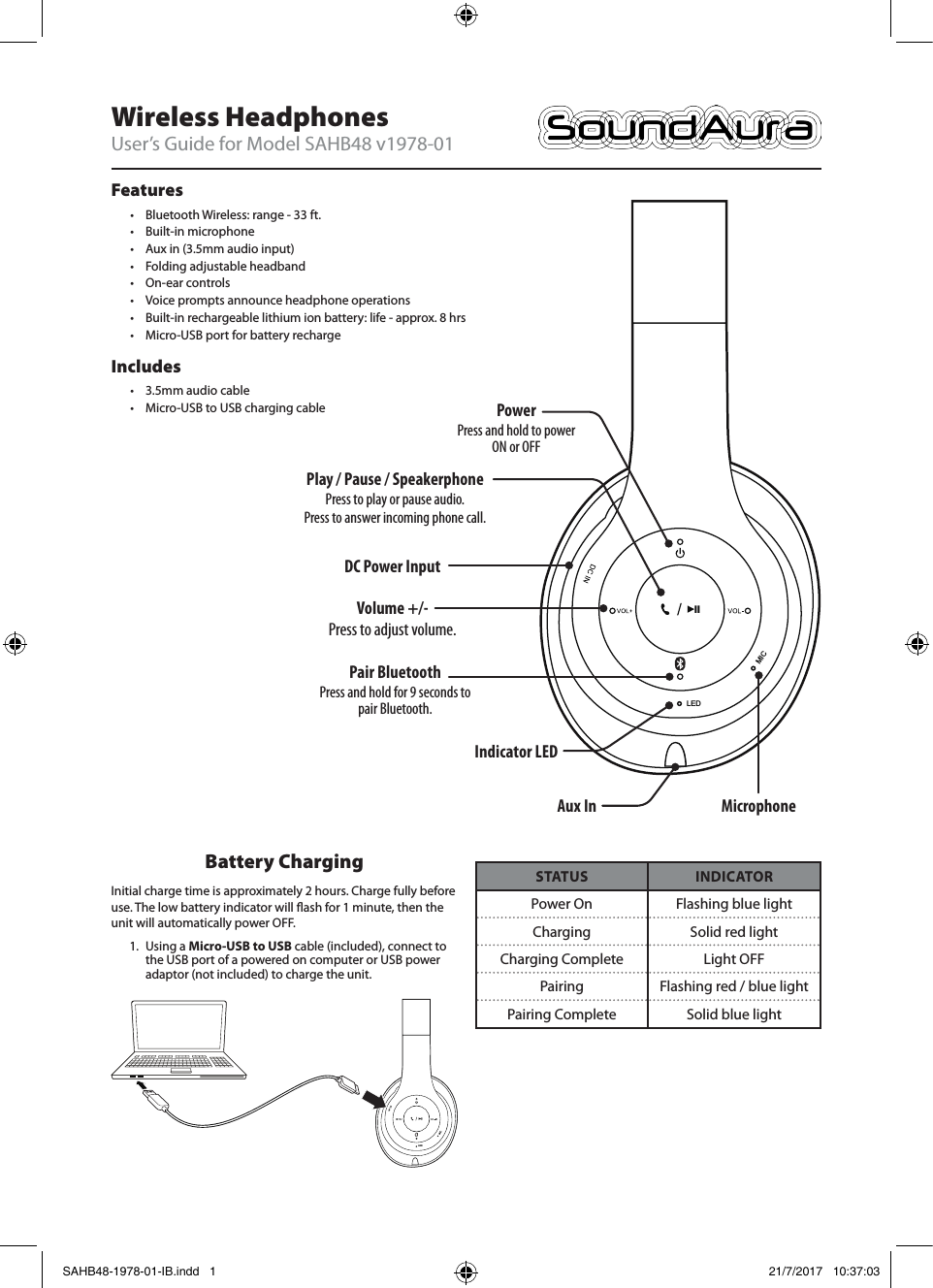 PowerPress and hold to power ON or OFFWireless HeadphonesUser’s Guide for Model SAHB48 v1978-01LEDMICVolume +/-Press to adjust volume.Play / Pause / SpeakerphonePress to play or pause audio. Press to answer incoming phone call.Pair BluetoothPress and hold for 9 seconds to pair Bluetooth.Features• Bluetooth Wireless: range - 33 ft.• Built-in microphone• Aux in (3.5mm audio input)• Folding adjustable headband• On-ear controls• Voice prompts announce headphone operations• Built-in rechargeable lithium ion battery: life - approx. 8 hrs• Micro-USB port for battery rechargeIncludes• 3.5mm audio cable• Micro-USB to USB charging cableDC Power Input MicrophoneIndicator LEDAux InBattery ChargingInitial charge time is approximately 2 hours. Charge fully before use. The low battery indicator will ash for 1 minute, then the unit will automatically power OFF. 1.  Using a Micro-USB to USB cable (included), connect to the USB port of a powered on computer or USB power adaptor (not included) to charge the unit. LEDMICSTATUS INDICATORPower On Flashing blue lightCharging Solid red lightCharging Complete Light OFFPairing Flashing red / blue lightPairing Complete Solid blue lightSAHB48-1978-01-IB.indd   1 21/7/2017   10:37:03