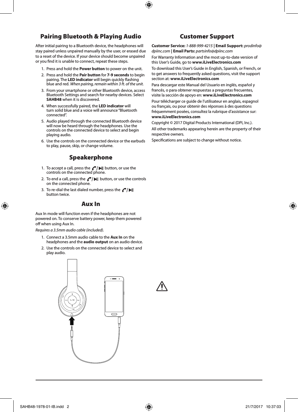 Speakerphone1.  To accept a call, press the     button, or use the controls on the connected phone. 2.  To end a call, press the     button, or use the controls on the connected phone.3.  To re-dial the last dialed number, press the     button twice. Pairing Bluetooth &amp; Playing AudioAfter initial pairing to a Bluetooth device, the headphones will stay paired unless unpaired manually by the user, or erased due to a reset of the device. If your device should become unpaired or you nd it is unable to connect, repeat these steps. 1.  Press and hold the Power button to power on the unit. 2.  Press and hold the Pair button for 7-9 seconds to begin pairing. The LED indicator will begin quickly ashing blue and red. When pairing, remain within 3 ft. of the unit.3.  From your smartphone or other Bluetooth device, access Bluetooth Settings and search for nearby devices. Select SAHB48 when it is discovered.4.  When successfully paired, the LED indicator will turn solid blue and a voice will announce “Bluetooth connected”.5.  Audio played through the connected Bluetooth device will now be heard through the headphones. Use the controls on the connected device to select and begin playing audio. 6.  Use the controls on the connected device or the earbuds to play, pause, skip, or change volume.Customer Support                 Customer Service: 1-888-999-4215 | Email Support: prodinfo@ dpiinc.com | Email Parts: partsinfo@dpiinc.comFor Warranty Information and the most up-to-date version of this User’s Guide, go to www.iLiveElectronics.comTo download this User’s Guide in English, Spanish, or French, orto get answers to frequently asked questions, visit the support section at: www.iLiveElectronics.comPara descargar este Manual del Usuario en inglés, español yfrancés, o para obtener respuestas a preguntas frecuentes,visite la sección de apoyo en: www.iLiveElectronics.comPour télécharger ce guide de l’utilisateur en anglais, espagnol ou français, ou pour obtenir des réponses à des questionsfréquemment posées, consultez la rubrique d’assistance sur:www.iLiveElectronics.comCopyright © 2017 Digital Products International (DPI, Inc.).All other trademarks appearing herein are the property of theirrespective owners.Specications are subject to change without notice.Aux In Aux In mode will function even if the headphones are not powered on. To conserve battery power, keep them powered o when using Aux In. Requires a 3.5mm audio cable (included). 1.  Connect a 3.5mm audio cable to the Aux In on the headphones and the audio output on an audio device. 2.  Use the controls on the connected device to select and play audio.LEDMICSAHB48-1978-01-IB.indd   2 21/7/2017   10:37:03