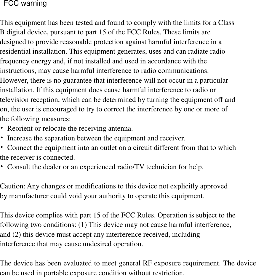   This equipment has been tested and found to comply with the limits for a Class B digital device, pursuant to part 15 of the FCC Rules. These limits are designed to provide reasonable protection against harmful interference in a residential installation. This equipment generates, uses and can radiate radio frequency energy and, if not installed and used in accordance with the instructions, may cause harmful interference to radio communications. However, there is no guarantee that interference will not occur in a particular installation. If this equipment does cause harmful interference to radio or television reception, which can be determined by turning the equipment off and on, the user is encouraged to try to correct the interference by one or more of the following measures: •  Reorient or relocate the receiving antenna. •  Increase the separation between the equipment and receiver. •  Connect the equipment into an outlet on a circuit different from that to which the receiver is connected. •  Consult the dealer or an experienced radio/TV technician for help.  Caution: Any changes or modifications to this device not explicitly approved by manufacturer could void your authority to operate this equipment.  This device complies with part 15 of the FCC Rules. Operation is subject to the following two conditions: (1) This device may not cause harmful interference, and (2) this device must accept any interference received, including interference that may cause undesired operation.  The device has been evaluated to meet general RF exposure requirement. The device can be used in portable exposure condition without restriction.    FCC warning