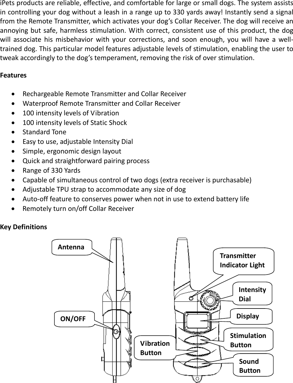 iPets products are reliable, effective, and comfortable for large or small dogs. The system assists in controlling your dog without a leash in a range up to 330 yards away! Instantly send a signal from the Remote Transmitter, which activates your dog’s Collar Receiver. The dog will receive an annoying but safe, harmless stimulation. With correct, consistent use of this product, the dog will associate his misbehavior with your corrections, and soon enough, you will have a well-trained dog. This particular model features adjustable levels of stimulation, enabling the user to tweak accordingly to the dog’s temperament, removing the risk of over stimulation.   Features  • Rechargeable Remote Transmitter and Collar Receiver • Waterproof Remote Transmitter and Collar Receiver • 100 intensity levels of Vibration  • 100 intensity levels of Static Shock • Standard Tone • Easy to use, adjustable Intensity Dial • Simple, ergonomic design layout • Quick and straightforward pairing process • Range of 330 Yards • Capable of simultaneous control of two dogs (extra receiver is purchasable)  • Adjustable TPU strap to accommodate any size of dog  • Auto-off feature to conserves power when not in use to extend battery life • Remotely turn on/off Collar Receiver  Key Definitions                                                 Antenna ON/OFF Transmitter Indicator Light Intensity Dial Display Vibration Button Stimulation  Button Sound Button 