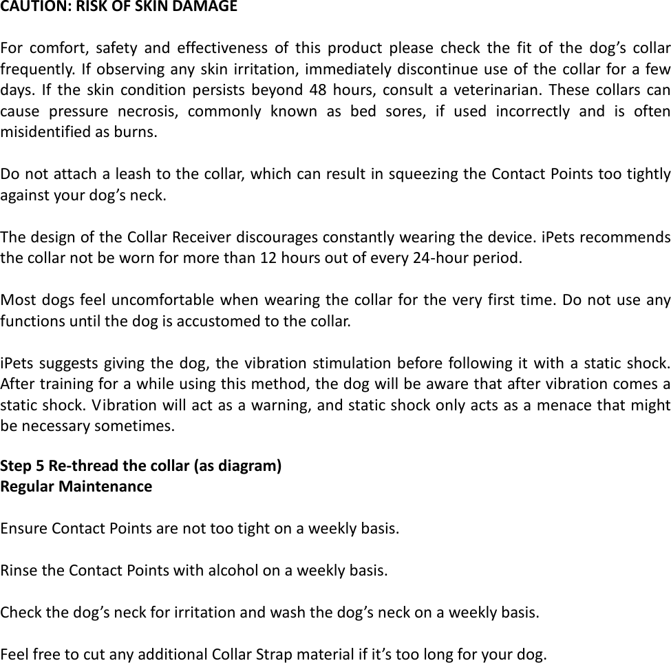  CAUTION: RISK OF SKIN DAMAGE  For comfort, safety and effectiveness of this product please check the fit of the dog’s collar frequently. If observing any skin irritation, immediately discontinue use of the collar for a few days. If the skin condition persists beyond 48 hours, consult a veterinarian. These collars can cause pressure necrosis, commonly known as bed sores, if used incorrectly and is often misidentified as burns.  Do not attach a leash to the collar, which can result in squeezing the Contact Points too tightly against your dog’s neck.   The design of the Collar Receiver discourages constantly wearing the device. iPets recommends the collar not be worn for more than 12 hours out of every 24-hour period.   Most dogs feel uncomfortable when wearing the collar for the very first time. Do not use any functions until the dog is accustomed to the collar.  iPets suggests giving the dog, the vibration stimulation before following it with a static shock. After training for a while using this method, the dog will be aware that after vibration comes a static shock. Vibration will act as a warning, and static shock only acts as a menace that might be necessary sometimes.  Step 5 Re-thread the collar (as diagram) Regular Maintenance   Ensure Contact Points are not too tight on a weekly basis.  Rinse the Contact Points with alcohol on a weekly basis.  Check the dog’s neck for irritation and wash the dog’s neck on a weekly basis.   Feel free to cut any additional Collar Strap material if it’s too long for your dog.   