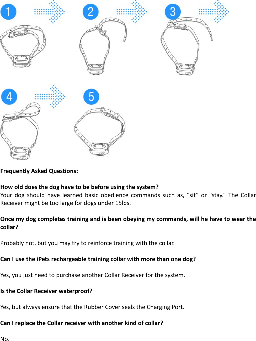   Frequently Asked Questions:  How old does the dog have to be before using the system? Your dog should have learned basic obedience commands such as, “sit” or “stay.” The Collar Receiver might be too large for dogs under 15lbs.   Once my dog completes training and is been obeying my commands, will he have to wear the collar?  Probably not, but you may try to reinforce training with the collar.   Can I use the iPets rechargeable training collar with more than one dog?  Yes, you just need to purchase another Collar Receiver for the system.  Is the Collar Receiver waterproof?  Yes, but always ensure that the Rubber Cover seals the Charging Port.  Can I replace the Collar receiver with another kind of collar?  No.  
