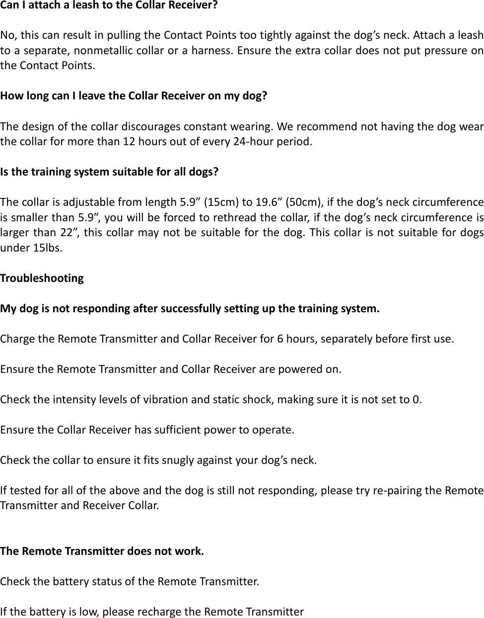 Can I attach a leash to the Collar Receiver?  No, this can result in pulling the Contact Points too tightly against the dog’s neck. Attach a leash to a separate, nonmetallic collar or a harness. Ensure the extra collar does not put pressure on the Contact Points.  How long can I leave the Collar Receiver on my dog?  The design of the collar discourages constant wearing. We recommend not having the dog wear the collar for more than 12 hours out of every 24-hour period.  Is the training system suitable for all dogs?  The collar is adjustable from length 5.9” (15cm) to 19.6” (50cm), if the dog’s neck circumference is smaller than 5.9”, you will be forced to rethread the collar, if the dog’s neck circumference is larger than 22”, this collar may not be suitable for the dog. This collar is not suitable for dogs under 15lbs.  Troubleshooting  My dog is not responding after successfully setting up the training system.   Charge the Remote Transmitter and Collar Receiver for 6 hours, separately before first use.  Ensure the Remote Transmitter and Collar Receiver are powered on.   Check the intensity levels of vibration and static shock, making sure it is not set to 0.  Ensure the Collar Receiver has sufficient power to operate.  Check the collar to ensure it fits snugly against your dog’s neck.  If tested for all of the above and the dog is still not responding, please try re-pairing the Remote Transmitter and Receiver Collar.   The Remote Transmitter does not work.  Check the battery status of the Remote Transmitter.   If the battery is low, please recharge the Remote Transmitter    