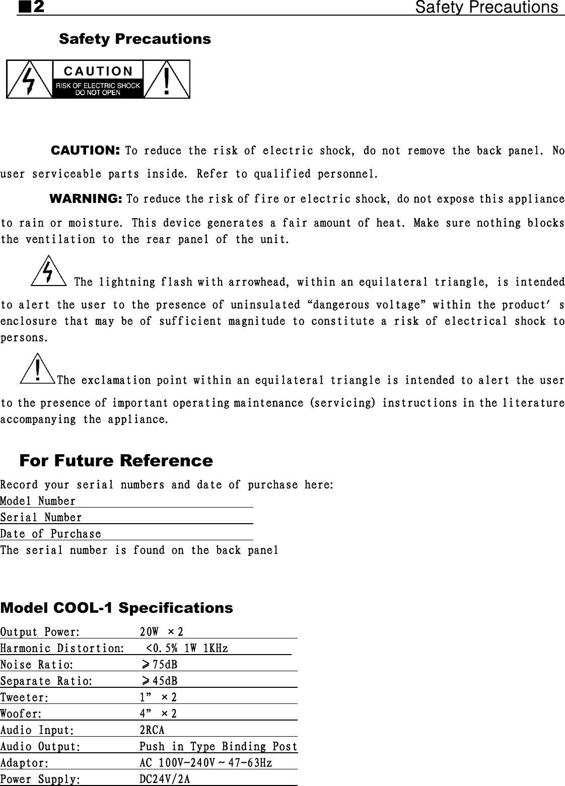 ■2                                            Safety Precautions     Safety Precautions   CAUTION: To reduce the risk of electric shock, do not remove the back panel. No user serviceable parts inside. Refer to qualified personnel. WARNING: To reduce the risk of fire or electric shock, do not expose this appliance to rain or moisture. This device generates a fair amount of heat. Make sure nothing blocks the ventilation to the rear panel of the unit.  The lightning flash with arrowhead, within an equilateral triangle, is intended to alert the user to the presence of uninsulated“dangerous voltage”within the product′s enclosure that may be of sufficient magnitude to constitute a risk of electrical shock to persons.  The exclamation point within an equilateral triangle is intended to alert the user to the presence of important operating maintenance (servicing) instructions in the literature accompanying the appliance.   For Future Reference Record your serial numbers and date of purchase here: Model Number                             Serial Number                            Date of Purchase                         The serial number is found on the back panel  Model COOL-1 Specifications Output Power:         20W ×2                   Harmonic Distortion:   &lt;0.5% 1W 1KHz           Noise Ratio:          ≥75dB                    Separate Ratio:       ≥45dB                    Tweeter：             1”×2                    Woofer:               4”×2                    Audio Input：         2RCA                      Audio Output：        Push in Type Binding Post Adaptor：             AC 100V-240V～47-63Hz     Power Supply：        DC24V/2A                   