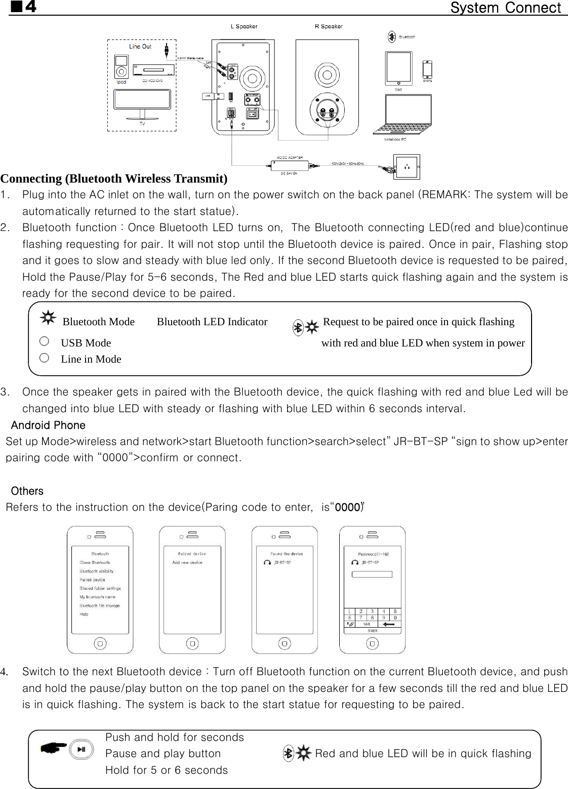 ■4                                                  System Connect           Connecting (Bluetooth Wireless Transmit) 1. Plug into the AC inlet on the wall, turn on the power switch on the back panel (REMARK: The system will be automatically returned to the start statue). 2. Bluetooth function：Once Bluetooth LED turns on，The Bluetooth connecting LED(red and blue)continue flashing requesting for pair. It will not stop until the Bluetooth device is paired. Once in pair, Flashing stop and it goes to slow and steady with blue led only. If the second Bluetooth device is requested to be paired, Hold the Pause/Play for 5-6 seconds, The Red and blue LED starts quick flashing again and the system is ready for the second device to be paired.  Bluetooth Mode    Bluetooth LED Indicator          Request to be paired once in quick flashing USB Mode                                      with red and blue LED when system in power Line in Mode                                                                3. Once the speaker gets in paired with the Bluetooth device, the quick flashing with red and blue Led will be changed into blue LED with steady or flashing with blue LED within 6 seconds interval. Android Phone Set up Mode&gt;wireless and network&gt;start Bluetooth function&gt;search&gt;select” JR-BT-SP “sign to show up&gt;enter pairing code with “0000”&gt;confirm or connect.  Others Refers to the instruction on the device(Paring code to enter，is“0000”）  4. Switch to the next Bluetooth device：Turn off Bluetooth function on the current Bluetooth device, and push and hold the pause/play button on the top panel on the speaker for a few seconds till the red and blue LED is in quick flashing. The system is back to the start statue for requesting to be paired.           Push and hold for seconds             Pause and play button                 Red and blue LED will be in quick flashing Hold for 5 or 6 seconds                               