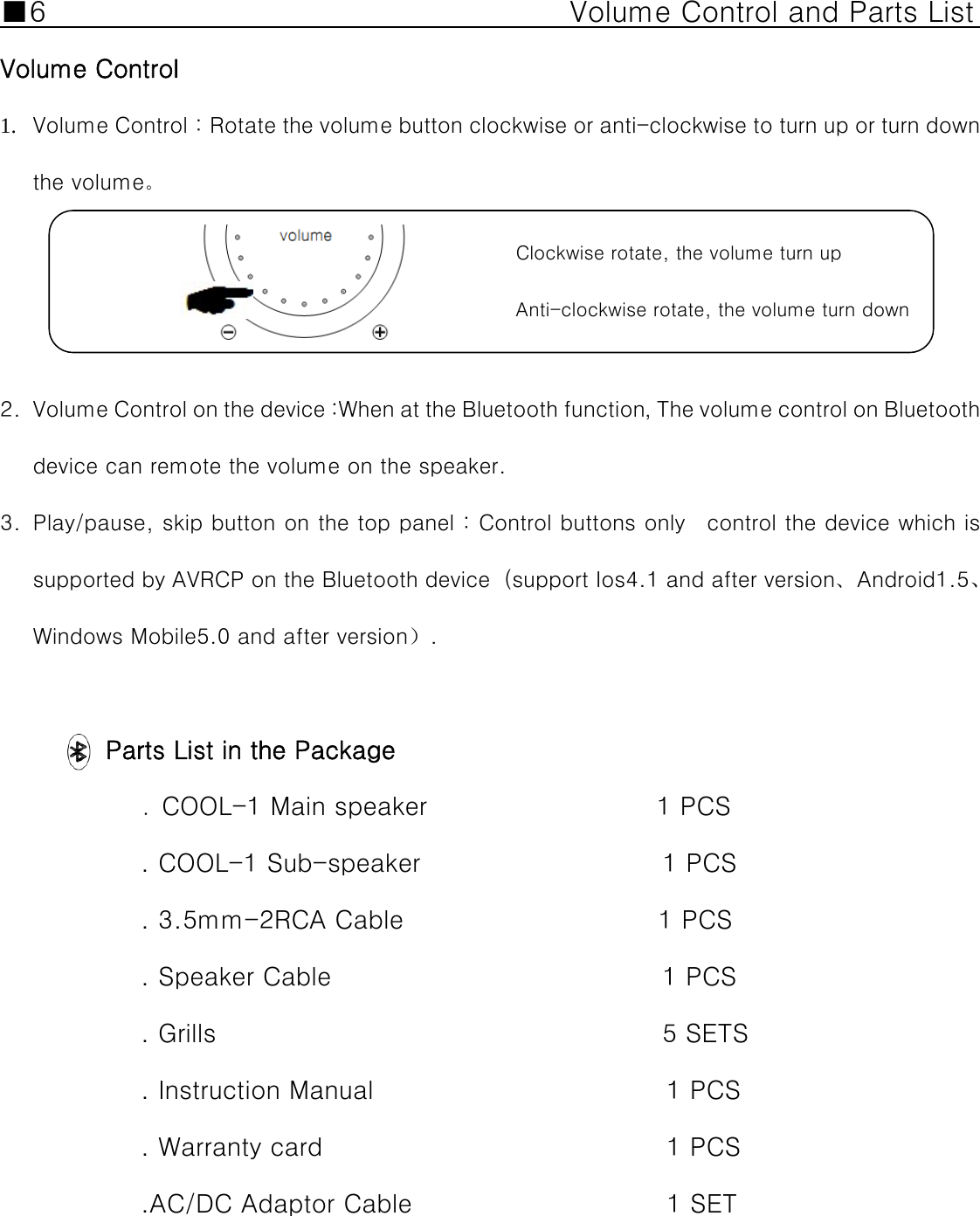 ■6                                    Volume Control and Parts List    Volume Control 1. Volume Control：Rotate the volume button clockwise or anti-clockwise to turn up or turn down the volume。                                                                                                     Clockwise rotate, the volume turn up                                                                                    Anti-clockwise rotate, the volume turn down       2. Volume Control on the device :When at the Bluetooth function，The volume control on Bluetooth device can remote the volume on the speaker.   3. Play/pause, skip button on the top panel : Control buttons only    control the device which is supported by AVRCP on the Bluetooth device（support Ios4.1 and after version、Android1.5、Windows Mobile5.0 and after version）.  Parts List in the Package . COOL-1 Main speaker                  1 PCS . COOL-1 Sub-speaker                   1 PCS . 3.5mm-2RCA Cable                    1 PCS . Speaker Cable                          1 PCS  . Grills                                   5 SETS . Instruction Manual                       1 PCS . Warranty card                           1 PCS .AC/DC Adaptor Cable                    1 SET                                     