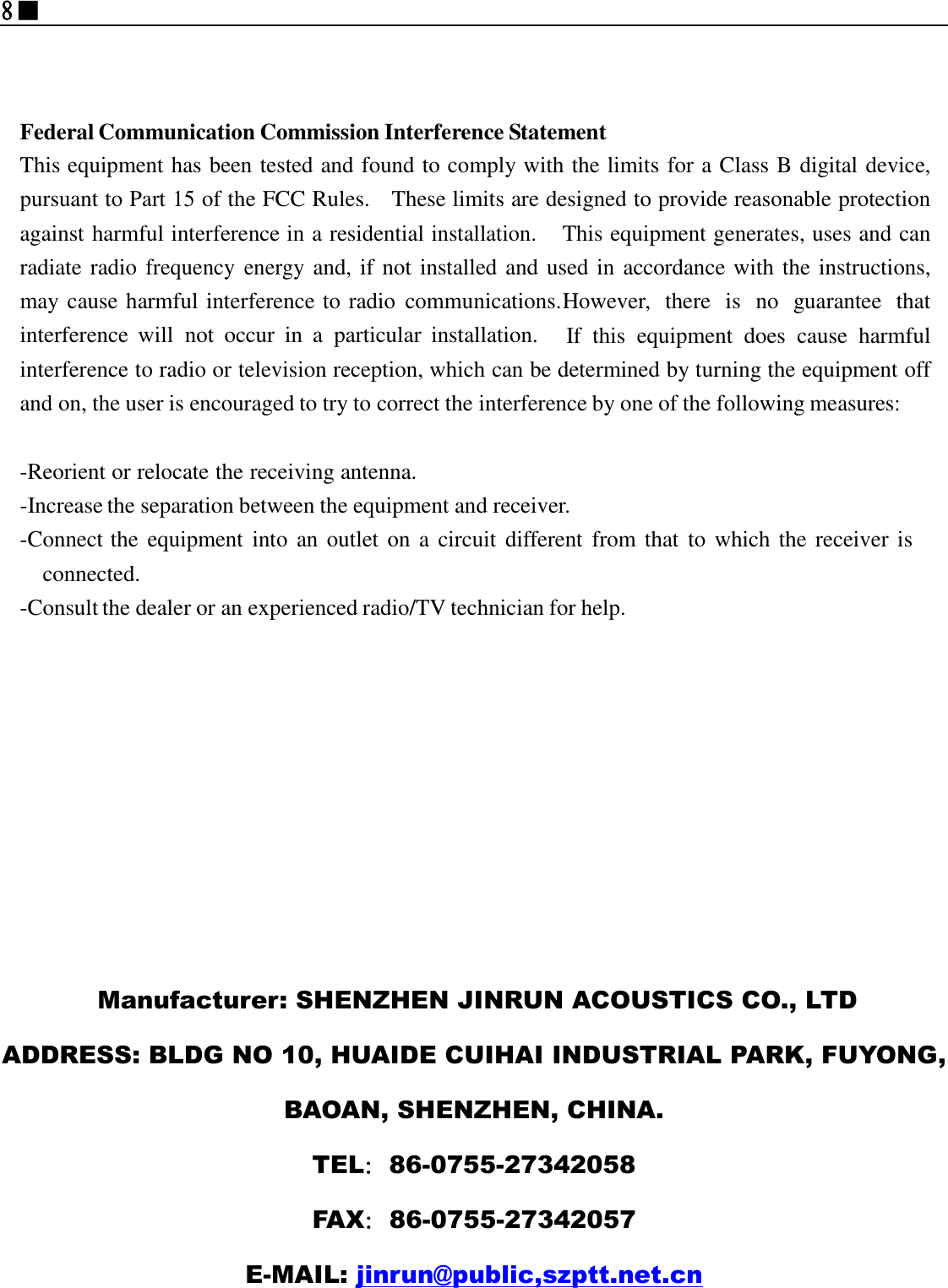 8■                                                                                     Manufacturer: SHENZHEN JINRUN ACOUSTICS CO., LTD ADDRESS: BLDG NO 10, HUAIDE CUIHAI INDUSTRIAL PARK, FUYONG, BAOAN, SHENZHEN, CHINA. TEL：86-0755-27342058 FAX：86-0755-27342057 E-MAIL: jinrun@public,szptt.net.cn     Federal Communication Commission Interference Statement This equipment has been tested and found to comply with the limits for a Class B digital device, pursuant to Part 15 of the FCC Rules.  These limits are designed to provide reasonable protection against harmful interference in a residential installation.  This equipment generates, uses and can radiate radio frequency energy and, if not installed and used in accordance with the instructions, may cause harmful interference to radio  communications. However,  there  is  no  guarantee  that interference  will  not  occur  in a  particular  installation.  If  this  equipment  does  cause  harmful interference to radio or television reception, which can be determined by turning the equipment off and on, the user is encouraged to try to correct the interference by one of the following measures:   -Reorient or relocate the receiving antenna. -Increase the separation between the equipment and receiver. -Connect the  equipment into  an outlet on a  circuit different from that  to which the  receiver is connected. -Consult the dealer or an experienced radio/TV technician for help.     