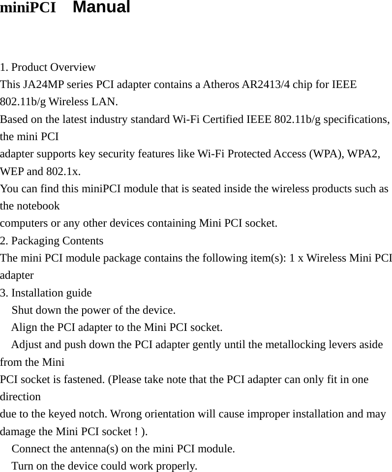 miniPCI   Manual   1. Product Overview This JA24MP series PCI adapter contains a Atheros AR2413/4 chip for IEEE 802.11b/g Wireless LAN. Based on the latest industry standard Wi-Fi Certified IEEE 802.11b/g specifications, the mini PCI adapter supports key security features like Wi-Fi Protected Access (WPA), WPA2, WEP and 802.1x. You can find this miniPCI module that is seated inside the wireless products such as the notebook computers or any other devices containing Mini PCI socket. 2. Packaging Contents The mini PCI module package contains the following item(s): 1 x Wireless Mini PCI adapter 3. Installation guide  Shut down the power of the device.  Align the PCI adapter to the Mini PCI socket.  Adjust and push down the PCI adapter gently until the metallocking levers aside from the Mini PCI socket is fastened. (Please take note that the PCI adapter can only fit in one direction due to the keyed notch. Wrong orientation will cause improper installation and may damage the Mini PCI socket ! ).  Connect the antenna(s) on the mini PCI module.  Turn on the device could work properly.           