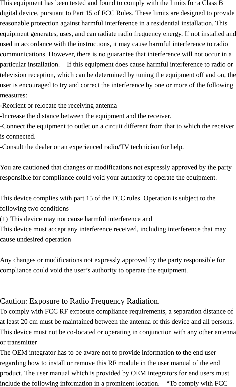 This equipment has been tested and found to comply with the limits for a Class B digital device, pursuant to Part 15 of FCC Rules. These limits are designed to provide reasonable protection against harmful interference in a residential installation. This equipment generates, uses, and can radiate radio frequency energy. If not installed and used in accordance with the instructions, it may cause harmful interference to radio communications. However, there is no guarantee that interference will not occur in a particular installation.    If this equipment does cause harmful interference to radio or television reception, which can be determined by tuning the equipment off and on, the user is encouraged to try and correct the interference by one or more of the following measures: -Reorient or relocate the receiving antenna -Increase the distance between the equipment and the receiver. -Connect the equipment to outlet on a circuit different from that to which the receiver is connected. -Consult the dealer or an experienced radio/TV technician for help.  You are cautioned that changes or modifications not expressly approved by the party responsible for compliance could void your authority to operate the equipment.  This device complies with part 15 of the FCC rules. Operation is subject to the following two conditions (1) This device may not cause harmful interference and   This device must accept any interference received, including interference that may cause undesired operation  Any changes or modifications not expressly approved by the party responsible for compliance could void the user&rsquo;s authority to operate the equipment.  Caution: Exposure to Radio Frequency Radiation. To comply with FCC RF exposure compliance requirements, a separation distance of at least 20 cm must be maintained between the antenna of this device and all persons. This device must not be co-located or operating in conjunction with any other antenna or transmitter The OEM integrator has to be aware not to provide information to the end user regarding how to install or remove this RF module in the user manual of the end product. The user manual which is provided by OEM integrators for end users must include the following information in a prominent location.    &ldquo;To comply with FCC 