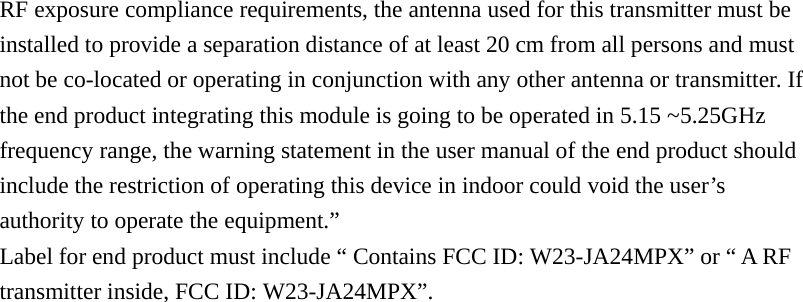 RF exposure compliance requirements, the antenna used for this transmitter must be installed to provide a separation distance of at least 20 cm from all persons and must not be co-located or operating in conjunction with any other antenna or transmitter. If the end product integrating this module is going to be operated in 5.15 ~5.25GHz frequency range, the warning statement in the user manual of the end product should include the restriction of operating this device in indoor could void the user&rsquo;s authority to operate the equipment.&rdquo; Label for end product must include &ldquo; Contains FCC ID: W23-JA24MPX&rdquo; or &ldquo; A RF transmitter inside, FCC ID: W23-JA24MPX&rdquo;. 