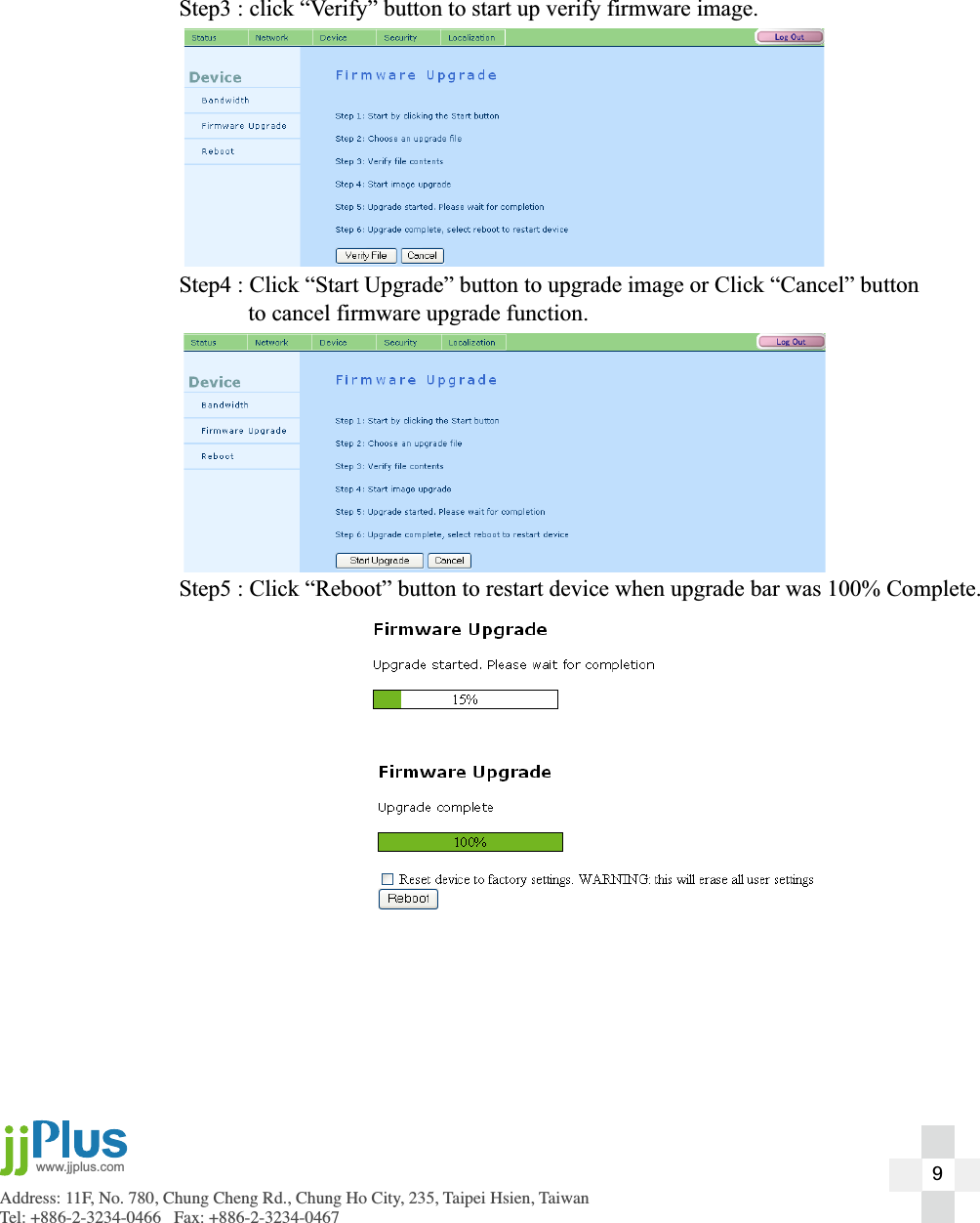 Address: 11F, No. 780, Chung Cheng Rd., Chung Ho City, 235, Taipei Hsien, TaiwanTel: +886-2-3234-0466   Fax: +886-2-3234-0467www.jjplus.com  Step3 : click &ldquo;Verify&rdquo; button to start up verify firmware image.  Step4 : Click &ldquo;Start Upgrade&rdquo; button to upgrade image or Click &ldquo;Cancel&rdquo; button    to cancel firmware upgrade function.  Step5 : Click &ldquo;Reboot&rdquo; button to restart device when upgrade bar was 100% Complete.9
