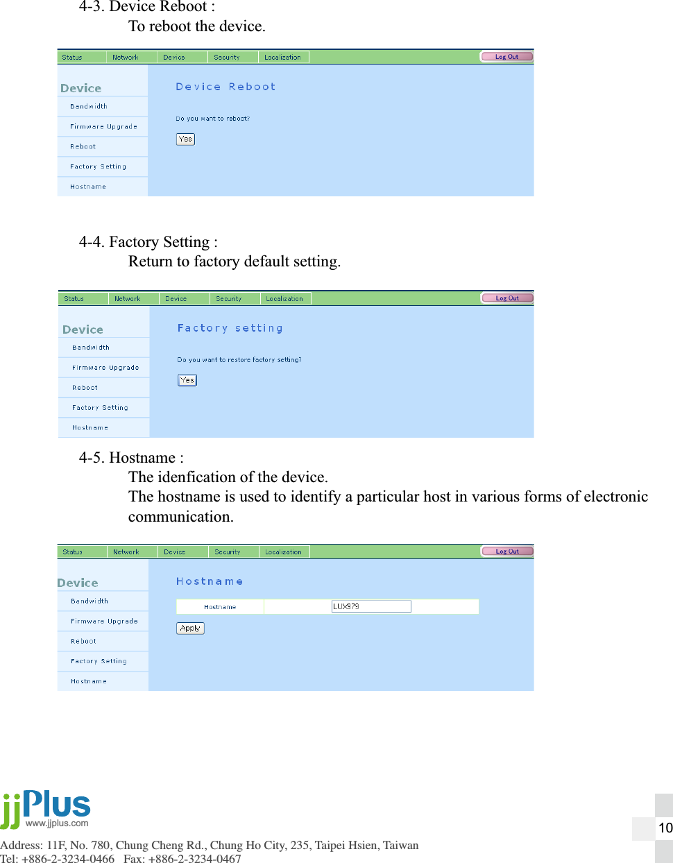 Address: 11F, No. 780, Chung Cheng Rd., Chung Ho City, 235, Taipei Hsien, TaiwanTel: +886-2-3234-0466   Fax: +886-2-3234-0467www.jjplus.com4-3. Device Reboot :  To reboot the device.4-4. Factory Setting :  Return to factory default setting.4-5. Hostname :  The idenfication of the device.  The hostname is used to identify a particular host in various forms of electronic communication. 10