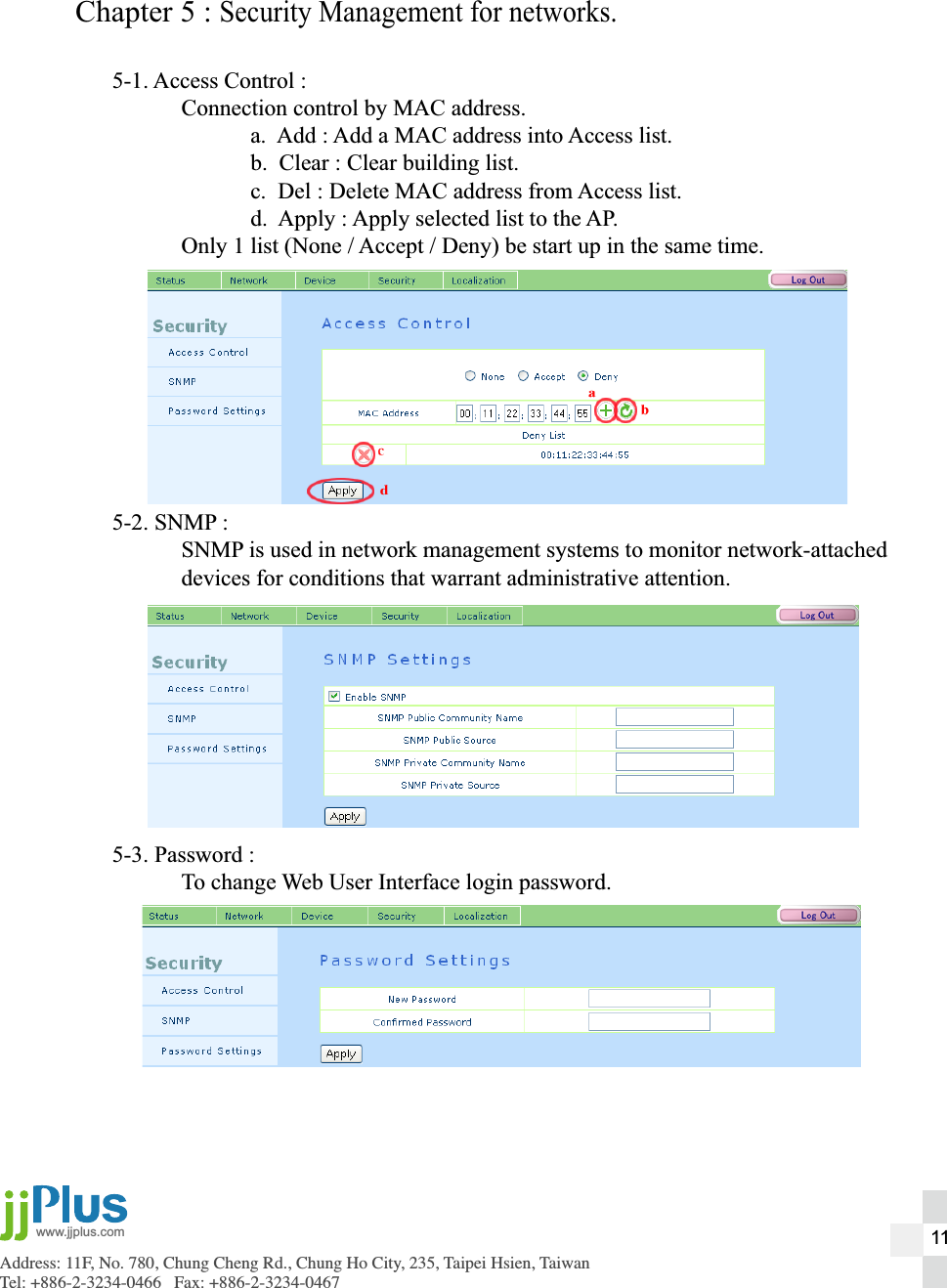 Address: 11F, No. 780, Chung Cheng Rd., Chung Ho City, 235, Taipei Hsien, TaiwanTel: +886-2-3234-0466   Fax: +886-2-3234-0467www.jjplus.comChapter 5 : Security Management for networks.5-1. Access Control :  Connection control by MAC address.    a.  Add : Add a MAC address into Access list.    b.  Clear : Clear building list.    c.  Del : Delete MAC address from Access list.    d.  Apply : Apply selected list to the AP.  Only 1 list (None / Accept / Deny) be start up in the same time.5-2. SNMP :  SNMP is used in network management systems to monitor network-attached  devices for conditions that warrant administrative attention.5-3. Password :  To change Web User Interface login password.11