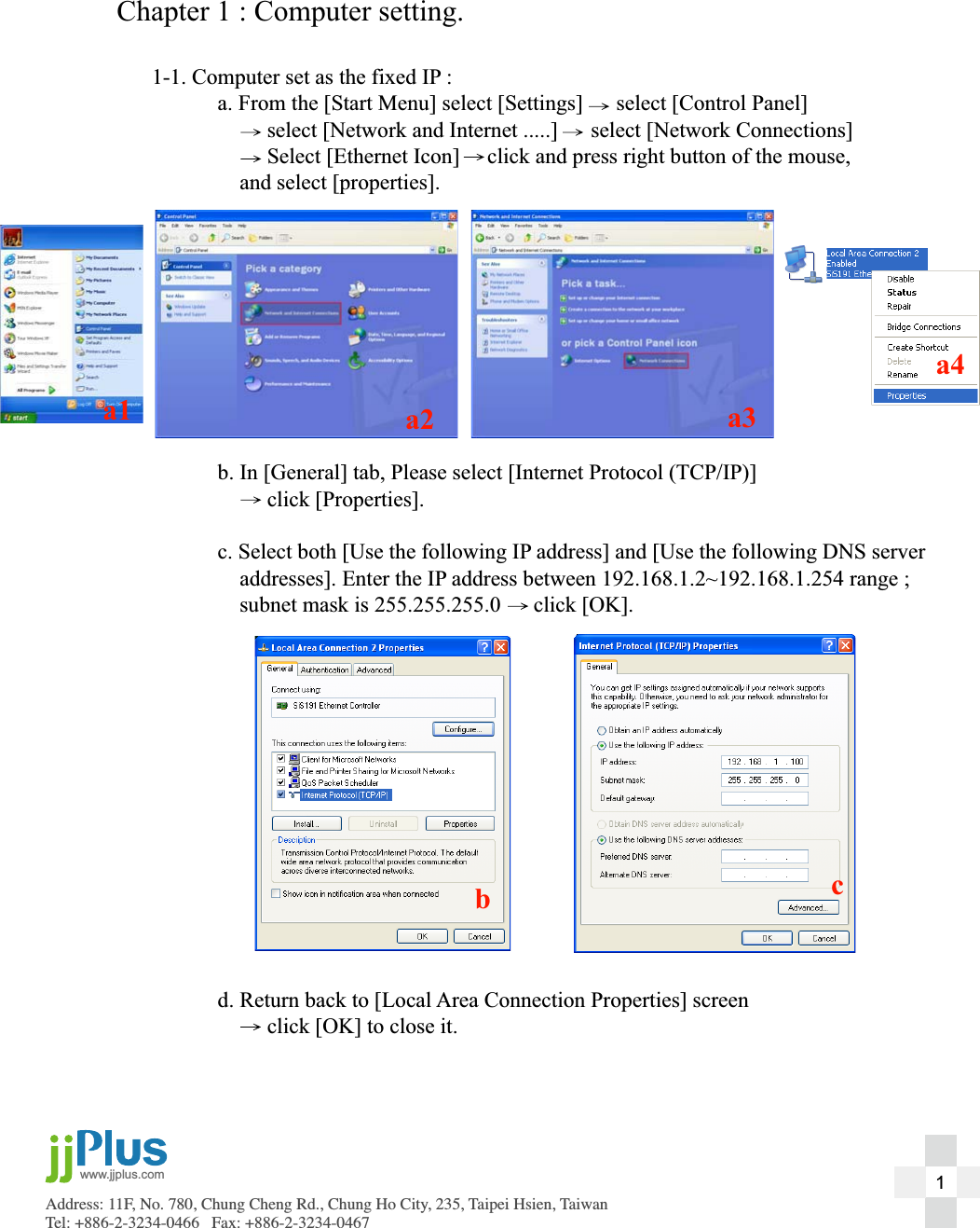 Address: 11F, No. 780, Chung Cheng Rd., Chung Ho City, 235, Taipei Hsien, TaiwanTel: +886-2-3234-0466   Fax: +886-2-3234-0467www.jjplus.com 1Chapter 1 : Computer setting.1-1. Computer set as the fixed IP :  a. From the [Start Menu] select [Settings] ġġ   select [Control Panel]            select [Network and Internet .....]      select [Network Connections]           Select [Ethernet Icon]     click and press right button of the mouse,       and select [properties].  b. In [General] tab, Please select [Internet Protocol (TCP/IP)]           click [Properties].  c. Select both [Use the following IP address] and [Use the following DNS server       addresses]. Enter the IP address between 192.168.1.2~192.168.1.254 range ;       subnet mask is 255.255.255.0      click [OK].  d. Return back to [Local Area Connection Properties] screen            click [OK] to close it.a1 a2 a3a4bc