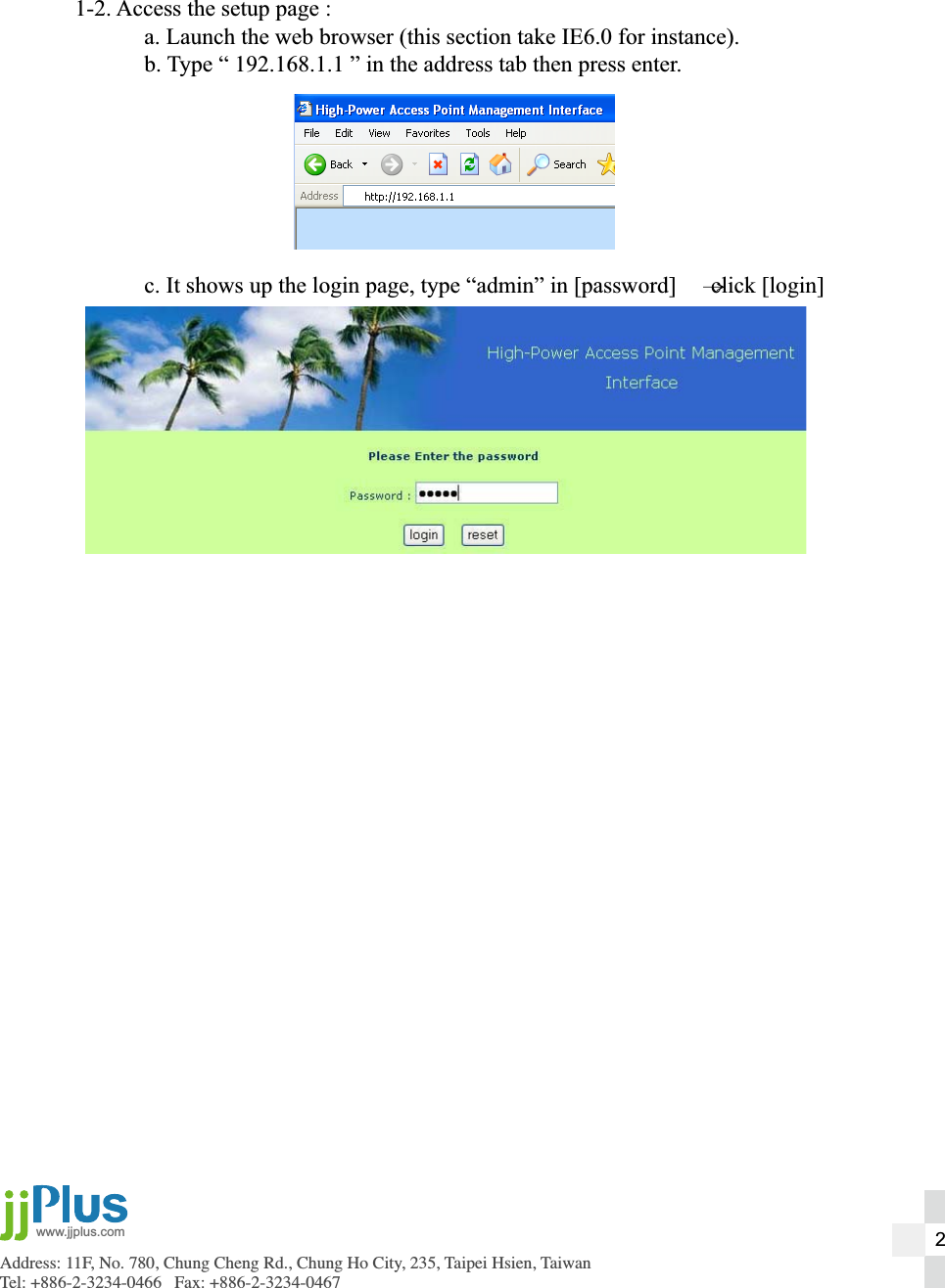 Address: 11F, No. 780, Chung Cheng Rd., Chung Ho City, 235, Taipei Hsien, TaiwanTel: +886-2-3234-0466   Fax: +886-2-3234-0467www.jjplus.com1-2. Access the setup page :  a. Launch the web browser (this section take IE6.0 for instance).  b. Type &ldquo; 192.168.1.1 &rdquo; in the address tab then press enter.  c. It shows up the login page, type &ldquo;admin&rdquo; in [password]      click [login]2