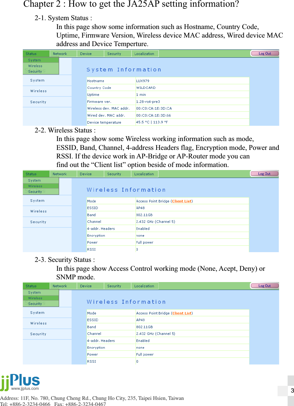Address: 11F, No. 780, Chung Cheng Rd., Chung Ho City, 235, Taipei Hsien, TaiwanTel: +886-2-3234-0466   Fax: +886-2-3234-0467www.jjplus.comChapter 2 : How to get the JA25AP setting information?2-1. System Status :  In this page show some information such as Hostname, Country Code,  Uptime, Firmware Version, Wireless device MAC address, Wired device MAC  address and Device Temperture.2-2. Wireless Status :  In this page show some Wireless working information such as mode,   ESSID, Band, Channel, 4-address Headers flag, Encryption mode, Power and  RSSI. If the device work in AP-Bridge or AP-Router mode you can  find out the &ldquo;Client list&rdquo; option beside of mode information.2-3. Security Status :  In this page show Access Control working mode (None, Acept, Deny) or  SNMP mode.3