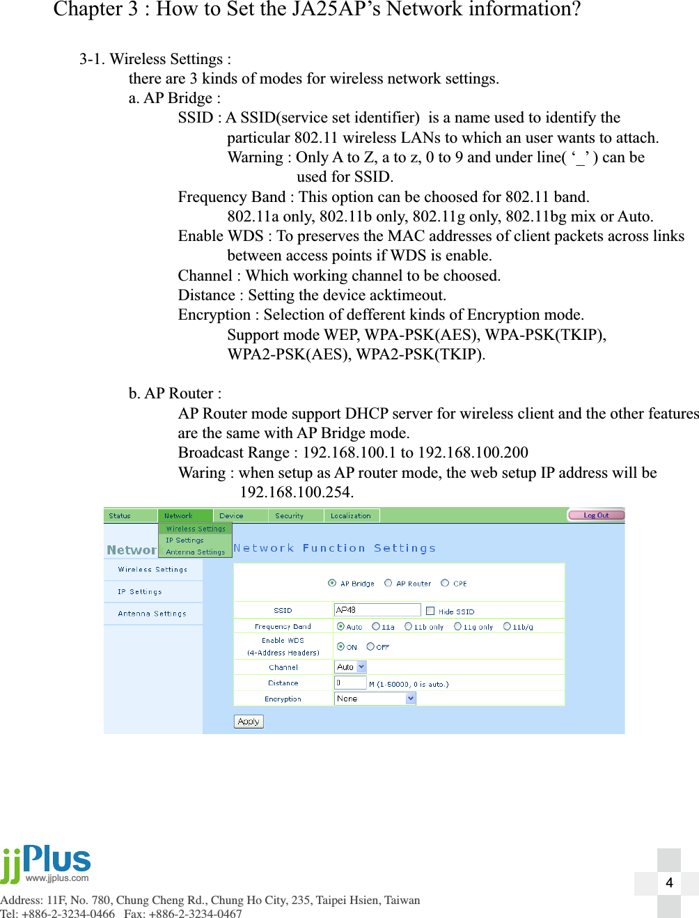 Address: 11F, No. 780, Chung Cheng Rd., Chung Ho City, 235, Taipei Hsien, TaiwanTel: +886-2-3234-0466   Fax: +886-2-3234-0467www.jjplus.comChapter 3 : How to Set the JA25AP&rsquo;s Network information?3-1. Wireless Settings :  there are 3 kinds of modes for wireless network settings.  a. AP Bridge :    SSID : A SSID(service set identifier)  is a name used to identify the       particular 802.11 wireless LANs to which an user wants to attach.      Warning : Only A to Z, a to z, 0 to 9 and under line( &lsquo;_&rsquo; ) can be             used for SSID.    Frequency Band : This option can be choosed for 802.11 band.      802.11a only, 802.11b only, 802.11g only, 802.11bg mix or Auto.    Enable WDS : To preserves the MAC addresses of client packets across links       between access points if WDS is enable.    Channel : Which working channel to be choosed.     Distance : Setting the device acktimeout.    Encryption : Selection of defferent kinds of Encryption mode.   Support mode WEP, WPA-PSK(AES), WPA-PSK(TKIP),    WPA2-PSK(AES), WPA2-PSK(TKIP).  b. AP Router :    AP Router mode support DHCP server for wireless client and the other features    are the same with AP Bridge mode.    Broadcast Range : 192.168.100.1 to 192.168.100.200    Waring : when setup as AP router mode, the web setup IP address will be      192.168.100.254.4