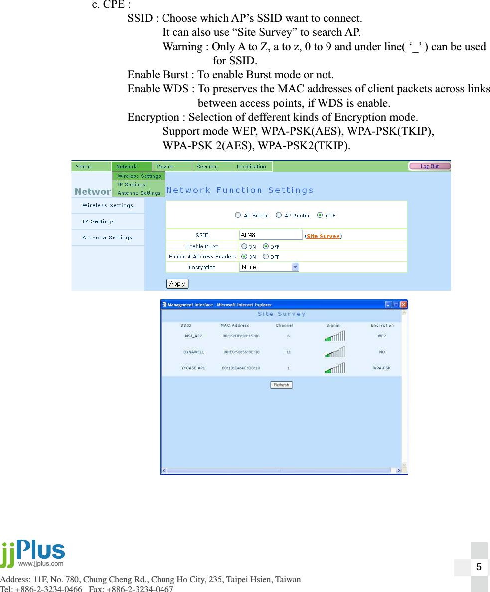Address: 11F, No. 780, Chung Cheng Rd., Chung Ho City, 235, Taipei Hsien, TaiwanTel: +886-2-3234-0466   Fax: +886-2-3234-0467www.jjplus.com  c. CPE :    SSID : Choose which AP&rsquo;s SSID want to connect.       It can also use &ldquo;Site Survey&rdquo; to search AP.       Warning : Only A to Z, a to z, 0 to 9 and under line( &lsquo;_&rsquo; ) can be used             for SSID.    Enable Burst : To enable Burst mode or not.    Enable WDS : To preserves the MAC addresses of client packets across links         between access points, if WDS is enable.    Encryption : Selection of defferent kinds of Encryption mode.   Support mode WEP, WPA-PSK(AES), WPA-PSK(TKIP),    WPA-PSK 2(AES), WPA-PSK2(TKIP).5