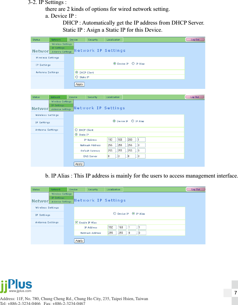 Address: 11F, No. 780, Chung Cheng Rd., Chung Ho City, 235, Taipei Hsien, TaiwanTel: +886-2-3234-0466   Fax: +886-2-3234-0467www.jjplus.com3-2. IP Settings :  there are 2 kinds of options for wired network setting.  a. Device IP :    DHCP : Automatically get the IP address from DHCP Server.    Static IP : Asign a Static IP for this Device.   b. IP Alias : This IP address is mainly for the users to access management interface.7