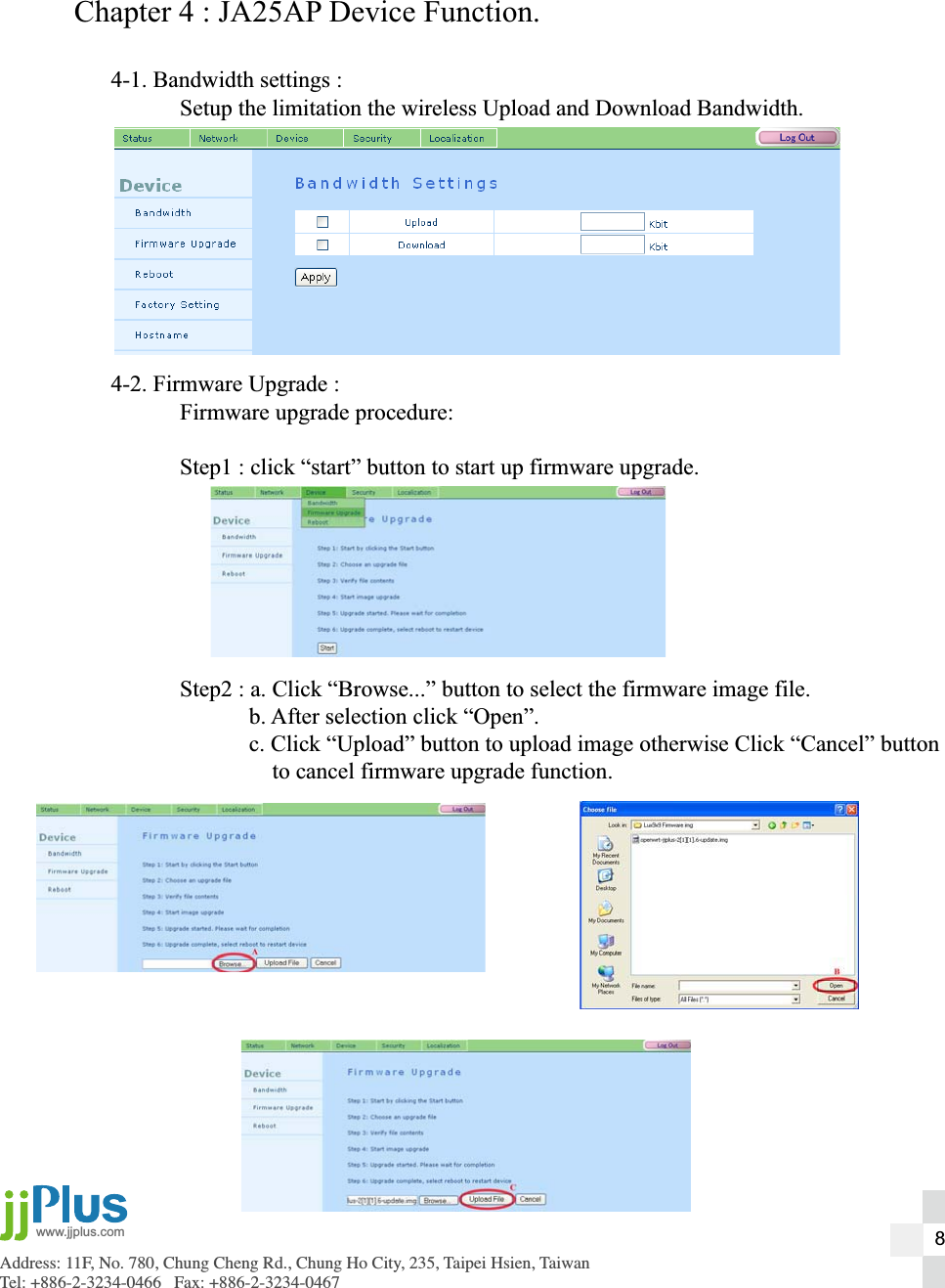 Address: 11F, No. 780, Chung Cheng Rd., Chung Ho City, 235, Taipei Hsien, TaiwanTel: +886-2-3234-0466   Fax: +886-2-3234-0467www.jjplus.comChapter 4 : JA25AP Device Function.4-1. Bandwidth settings :  Setup the limitation the wireless Upload and Download Bandwidth.4-2. Firmware Upgrade :  Firmware upgrade procedure:  Step1 : click &ldquo;start&rdquo; button to start up firmware upgrade.  Step2 : a. Click &ldquo;Browse...&rdquo; button to select the firmware image file.    b. After selection click &ldquo;Open&rdquo;.    c. Click &ldquo;Upload&rdquo; button to upload image otherwise Click &ldquo;Cancel&rdquo; button        to cancel firmware upgrade function.8