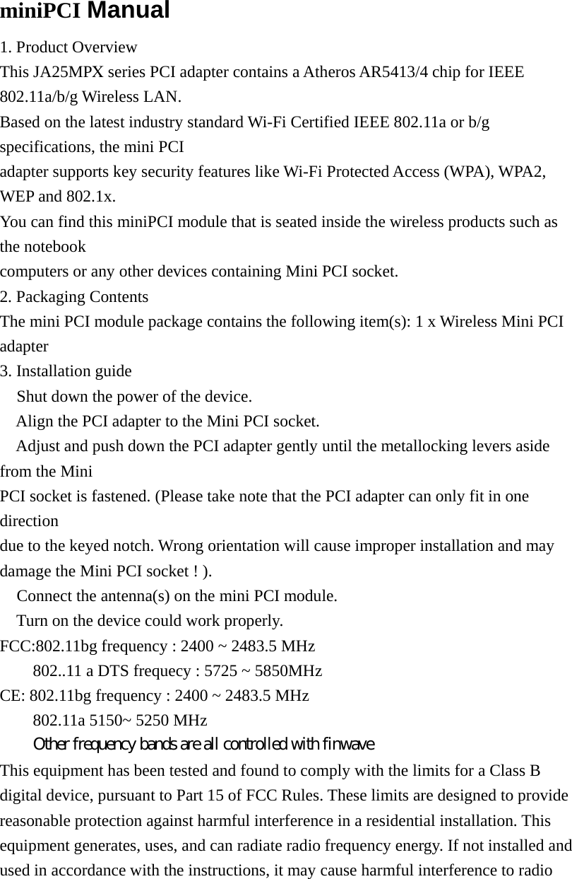  miniPCI Manual 1. Product Overview This JA25MPX series PCI adapter contains a Atheros AR5413/4 chip for IEEE 802.11a/b/g Wireless LAN. Based on the latest industry standard Wi-Fi Certified IEEE 802.11a or b/g specifications, the mini PCI adapter supports key security features like Wi-Fi Protected Access (WPA), WPA2, WEP and 802.1x. You can find this miniPCI module that is seated inside the wireless products such as the notebook computers or any other devices containing Mini PCI socket. 2. Packaging Contents The mini PCI module package contains the following item(s): 1 x Wireless Mini PCI adapter 3. Installation guide  Shut down the power of the device.  Align the PCI adapter to the Mini PCI socket.  Adjust and push down the PCI adapter gently until the metallocking levers aside from the Mini PCI socket is fastened. (Please take note that the PCI adapter can only fit in one direction due to the keyed notch. Wrong orientation will cause improper installation and may damage the Mini PCI socket ! ).  Connect the antenna(s) on the mini PCI module.  Turn on the device could work properly. FCC:802.11bg frequency : 2400 ~ 2483.5 MHz   802..11 a DTS frequecy : 5725 ~ 5850MHz     CE: 802.11bg frequency : 2400 ~ 2483.5 MHz   802.11a 5150~ 5250 MHz   Other frequency bands are all controlled with finwave This equipment has been tested and found to comply with the limits for a Class B digital device, pursuant to Part 15 of FCC Rules. These limits are designed to provide reasonable protection against harmful interference in a residential installation. This equipment generates, uses, and can radiate radio frequency energy. If not installed and used in accordance with the instructions, it may cause harmful interference to radio 