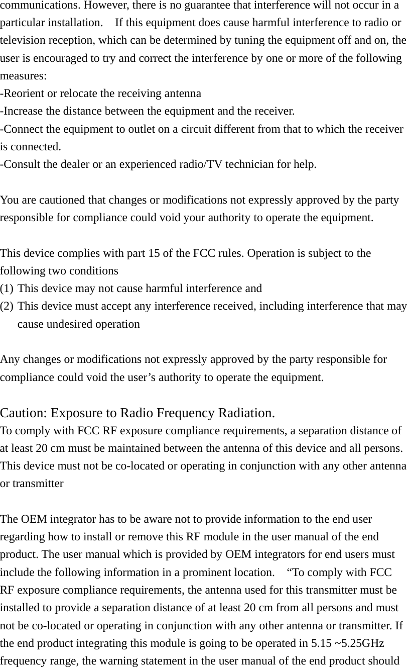 communications. However, there is no guarantee that interference will not occur in a particular installation.    If this equipment does cause harmful interference to radio or television reception, which can be determined by tuning the equipment off and on, the user is encouraged to try and correct the interference by one or more of the following measures: -Reorient or relocate the receiving antenna -Increase the distance between the equipment and the receiver. -Connect the equipment to outlet on a circuit different from that to which the receiver is connected. -Consult the dealer or an experienced radio/TV technician for help.  You are cautioned that changes or modifications not expressly approved by the party responsible for compliance could void your authority to operate the equipment.  This device complies with part 15 of the FCC rules. Operation is subject to the following two conditions (1) This device may not cause harmful interference and   (2) This device must accept any interference received, including interference that may cause undesired operation    Any changes or modifications not expressly approved by the party responsible for compliance could void the user&rsquo;s authority to operate the equipment.  Caution: Exposure to Radio Frequency Radiation. To comply with FCC RF exposure compliance requirements, a separation distance of at least 20 cm must be maintained between the antenna of this device and all persons. This device must not be co-located or operating in conjunction with any other antenna or transmitter  The OEM integrator has to be aware not to provide information to the end user regarding how to install or remove this RF module in the user manual of the end product. The user manual which is provided by OEM integrators for end users must include the following information in a prominent location.    &ldquo;To comply with FCC RF exposure compliance requirements, the antenna used for this transmitter must be installed to provide a separation distance of at least 20 cm from all persons and must not be co-located or operating in conjunction with any other antenna or transmitter. If the end product integrating this module is going to be operated in 5.15 ~5.25GHz frequency range, the warning statement in the user manual of the end product should 