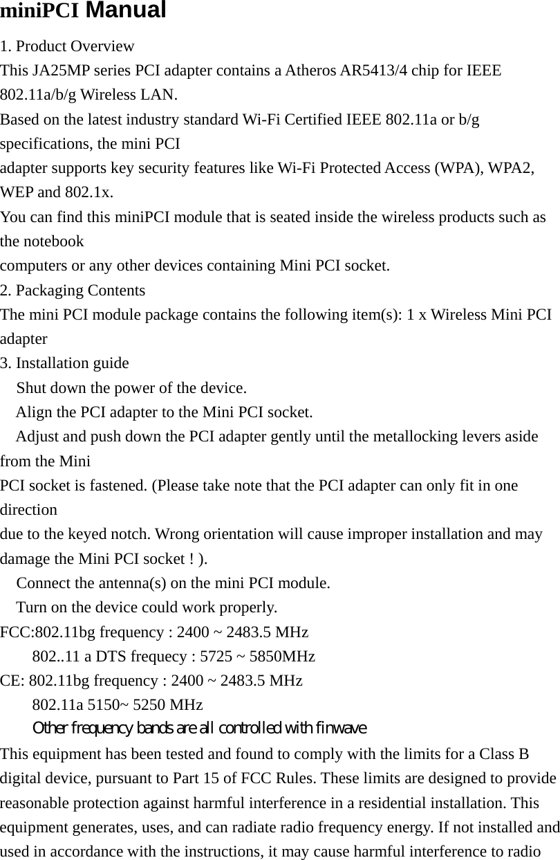  miniPCI Manual 1. Product Overview This JA25MP series PCI adapter contains a Atheros AR5413/4 chip for IEEE 802.11a/b/g Wireless LAN. Based on the latest industry standard Wi-Fi Certified IEEE 802.11a or b/g specifications, the mini PCI adapter supports key security features like Wi-Fi Protected Access (WPA), WPA2, WEP and 802.1x. You can find this miniPCI module that is seated inside the wireless products such as the notebook computers or any other devices containing Mini PCI socket. 2. Packaging Contents The mini PCI module package contains the following item(s): 1 x Wireless Mini PCI adapter 3. Installation guide  Shut down the power of the device.  Align the PCI adapter to the Mini PCI socket.  Adjust and push down the PCI adapter gently until the metallocking levers aside from the Mini PCI socket is fastened. (Please take note that the PCI adapter can only fit in one direction due to the keyed notch. Wrong orientation will cause improper installation and may damage the Mini PCI socket ! ).  Connect the antenna(s) on the mini PCI module.  Turn on the device could work properly. FCC:802.11bg frequency : 2400 ~ 2483.5 MHz   802..11 a DTS frequecy : 5725 ~ 5850MHz     CE: 802.11bg frequency : 2400 ~ 2483.5 MHz   802.11a 5150~ 5250 MHz   Other frequency bands are all controlled with finwave This equipment has been tested and found to comply with the limits for a Class B digital device, pursuant to Part 15 of FCC Rules. These limits are designed to provide reasonable protection against harmful interference in a residential installation. This equipment generates, uses, and can radiate radio frequency energy. If not installed and used in accordance with the instructions, it may cause harmful interference to radio 