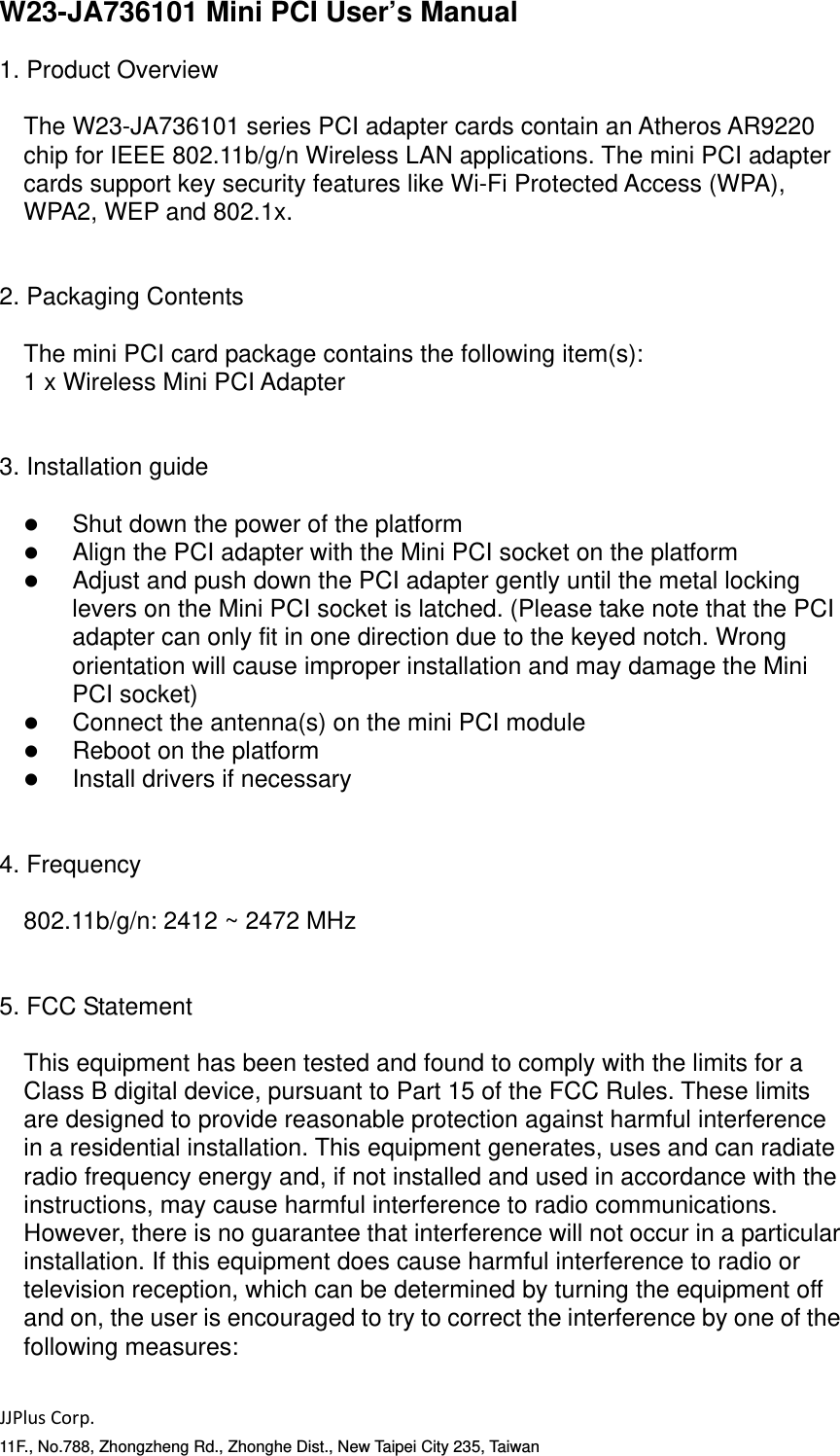 JJPlusCorp.11F., No.788, Zhongzheng Rd., Zhonghe Dist., New Taipei City 235, TaiwanW23-JA736101 Mini PCI User&rsquo;s Manual  1. Product Overview  The W23-JA736101 series PCI adapter cards contain an Atheros AR9220 chip for IEEE 802.11b/g/n Wireless LAN applications. The mini PCI adapter cards support key security features like Wi-Fi Protected Access (WPA), WPA2, WEP and 802.1x.   2. Packaging Contents  The mini PCI card package contains the following item(s): 1 x Wireless Mini PCI Adapter   3. Installation guide     Shut down the power of the platform    Align the PCI adapter with the Mini PCI socket on the platform    Adjust and push down the PCI adapter gently until the metal locking levers on the Mini PCI socket is latched. (Please take note that the PCI adapter can only fit in one direction due to the keyed notch. Wrong orientation will cause improper installation and may damage the Mini PCI socket)    Connect the antenna(s) on the mini PCI module    Reboot on the platform    Install drivers if necessary   4. Frequency  802.11b/g/n: 2412 ~ 2472 MHz   5. FCC Statement  This equipment has been tested and found to comply with the limits for a Class B digital device, pursuant to Part 15 of the FCC Rules. These limits are designed to provide reasonable protection against harmful interference in a residential installation. This equipment generates, uses and can radiate radio frequency energy and, if not installed and used in accordance with the instructions, may cause harmful interference to radio communications. However, there is no guarantee that interference will not occur in a particular installation. If this equipment does cause harmful interference to radio or television reception, which can be determined by turning the equipment off and on, the user is encouraged to try to correct the interference by one of the following measures:  