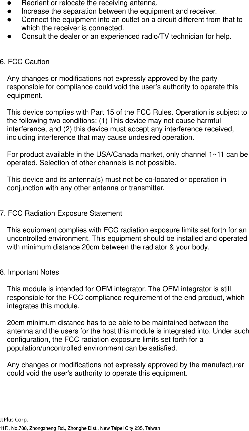 JJPlusCorp.11F., No.788, Zhongzheng Rd., Zhonghe Dist., New Taipei City 235, Taiwan   Reorient or relocate the receiving antenna.    Increase the separation between the equipment and receiver.    Connect the equipment into an outlet on a circuit different from that to which the receiver is connected.    Consult the dealer or an experienced radio/TV technician for help.   6. FCC Caution  Any changes or modifications not expressly approved by the party responsible for compliance could void the user&rsquo;s authority to operate this equipment.  This device complies with Part 15 of the FCC Rules. Operation is subject to the following two conditions: (1) This device may not cause harmful interference, and (2) this device must accept any interference received, including interference that may cause undesired operation.  For product available in the USA/Canada market, only channel 1~11 can be operated. Selection of other channels is not possible.  This device and its antenna(s) must not be co-located or operation in conjunction with any other antenna or transmitter.   7. FCC Radiation Exposure Statement  This equipment complies with FCC radiation exposure limits set forth for an uncontrolled environment. This equipment should be installed and operated with minimum distance 20cm between the radiator &amp; your body.   8. Important Notes  This module is intended for OEM integrator. The OEM integrator is still responsible for the FCC compliance requirement of the end product, which integrates this module.  20cm minimum distance has to be able to be maintained between the antenna and the users for the host this module is integrated into. Under such configuration, the FCC radiation exposure limits set forth for a population/uncontrolled environment can be satisfied.  Any changes or modifications not expressly approved by the manufacturer could void the user's authority to operate this equipment.     