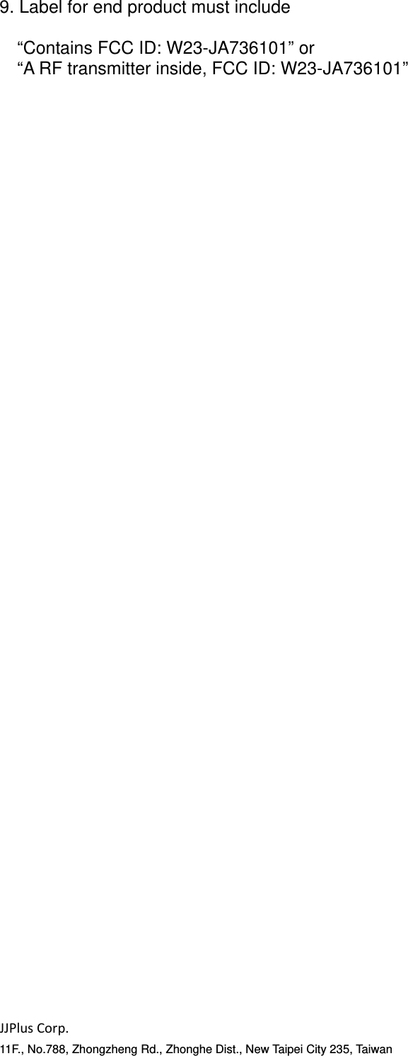 JJPlusCorp.11F., No.788, Zhongzheng Rd., Zhonghe Dist., New Taipei City 235, Taiwan9. Label for end product must include  &ldquo;Contains FCC ID: W23-JA736101&rdquo; or &ldquo;A RF transmitter inside, FCC ID: W23-JA736101&rdquo;   