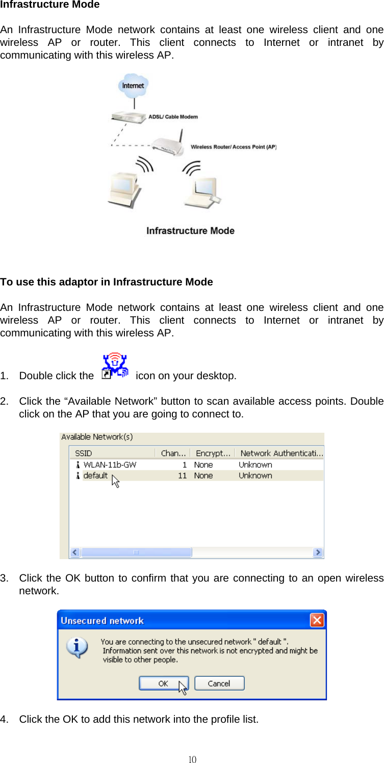                                                                                    10Infrastructure Mode An Infrastructure Mode network contains at least one wireless client and one wireless AP or router. This client connects to Internet or intranet by communicating with this wireless AP.   To use this adaptor in Infrastructure Mode An Infrastructure Mode network contains at least one wireless client and one wireless AP or router. This client connects to Internet or intranet by communicating with this wireless AP. 1.  Double click the    icon on your desktop. 2.  Click the &ldquo;Available Network&rdquo; button to scan available access points. Double click on the AP that you are going to connect to.  3.  Click the OK button to confirm that you are connecting to an open wireless network.  4.  Click the OK to add this network into the profile list. 