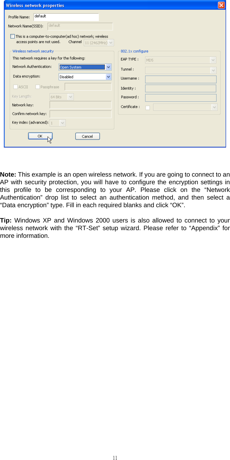                                                                                    11  Note: This example is an open wireless network. If you are going to connect to an AP with security protection, you will have to configure the encryption settings in this profile to be corresponding to your AP. Please click on the &ldquo;Network Authentication&rdquo; drop list to select an authentication method, and then select a &ldquo;Data encryption&rdquo; type. Fill in each required blanks and click &ldquo;OK&rdquo;. Tip: Windows XP and Windows 2000 users is also allowed to connect to your wireless network with the &ldquo;RT-Set&rdquo; setup wizard. Please refer to &ldquo;Appendix&rdquo; for more information.              