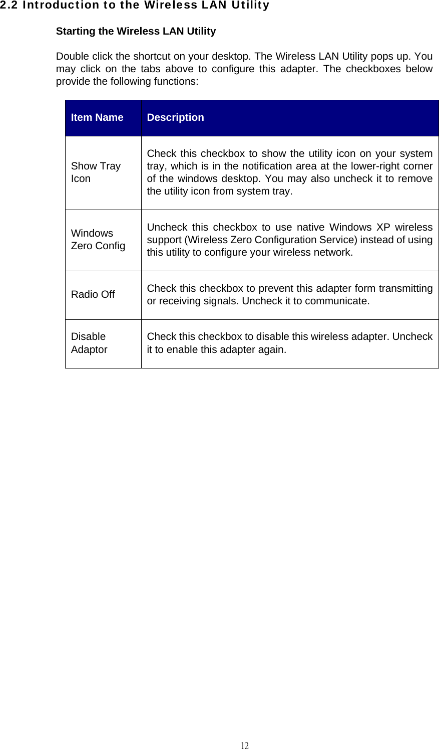                                                                                    122.2 Introduction to the Wireless LAN Utility Starting the Wireless LAN Utility Double click the shortcut on your desktop. The Wireless LAN Utility pops up. You may click on the tabs above to configure this adapter. The checkboxes below provide the following functions: Item Name  Description Show Tray Icon Check this checkbox to show the utility icon on your system tray, which is in the notification area at the lower-right corner of the windows desktop. You may also uncheck it to remove the utility icon from system tray. Windows Zero Config Uncheck this checkbox to use native Windows XP wireless support (Wireless Zero Configuration Service) instead of using this utility to configure your wireless network. Radio Off  Check this checkbox to prevent this adapter form transmitting or receiving signals. Uncheck it to communicate. Disable Adaptor  Check this checkbox to disable this wireless adapter. Uncheck it to enable this adapter again.               