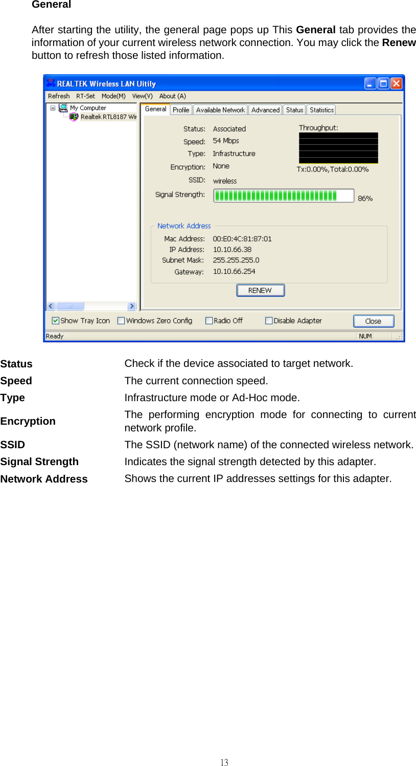                                                                                    13General After starting the utility, the general page pops up This General tab provides the information of your current wireless network connection. You may click the Renew button to refresh those listed information.  Status  Check if the device associated to target network. Speed  The current connection speed. Type  Infrastructure mode or Ad-Hoc mode. Encryption  The performing encryption mode for connecting to current network profile. SSID  The SSID (network name) of the connected wireless network.Signal Strength  Indicates the signal strength detected by this adapter. Network Address  Shows the current IP addresses settings for this adapter.           