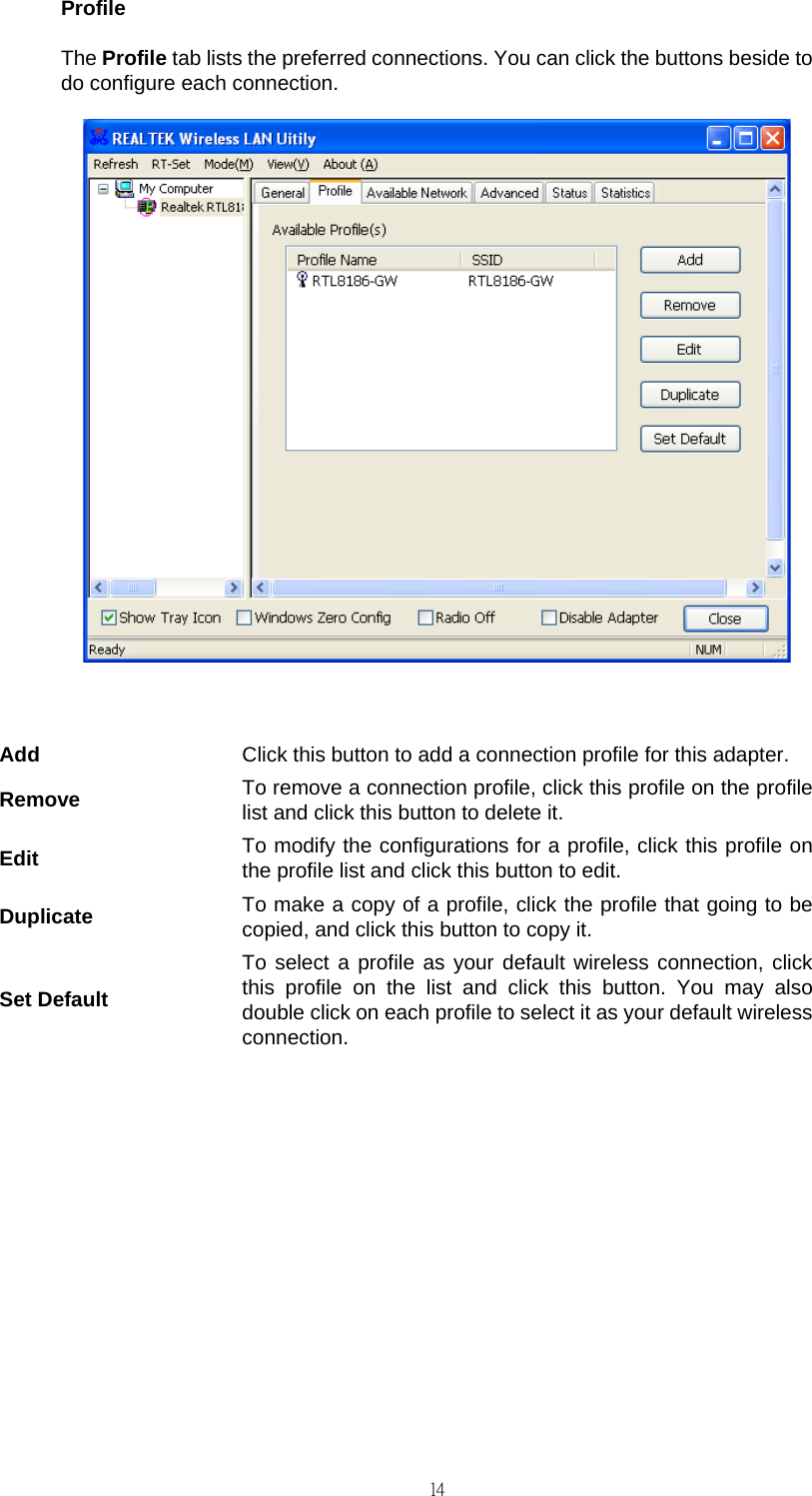                                                                                    14Profile The Profile tab lists the preferred connections. You can click the buttons beside to do configure each connection.   Add  Click this button to add a connection profile for this adapter. Remove  To remove a connection profile, click this profile on the profile list and click this button to delete it. Edit  To modify the configurations for a profile, click this profile on the profile list and click this button to edit. Duplicate  To make a copy of a profile, click the profile that going to be copied, and click this button to copy it. Set Default To select a profile as your default wireless connection, click this profile on the list and click this button. You may also double click on each profile to select it as your default wireless connection.         