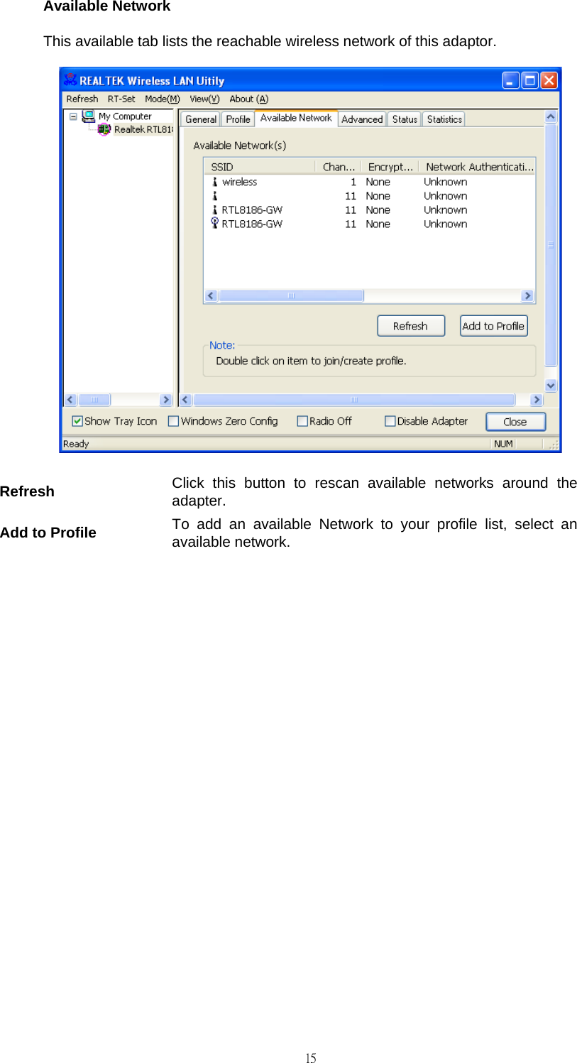                                                                                    15Available Network This available tab lists the reachable wireless network of this adaptor.  Refresh  Click this button to rescan available networks around the adapter. Add to Profile  To add an available Network to your profile list, select an available network.              