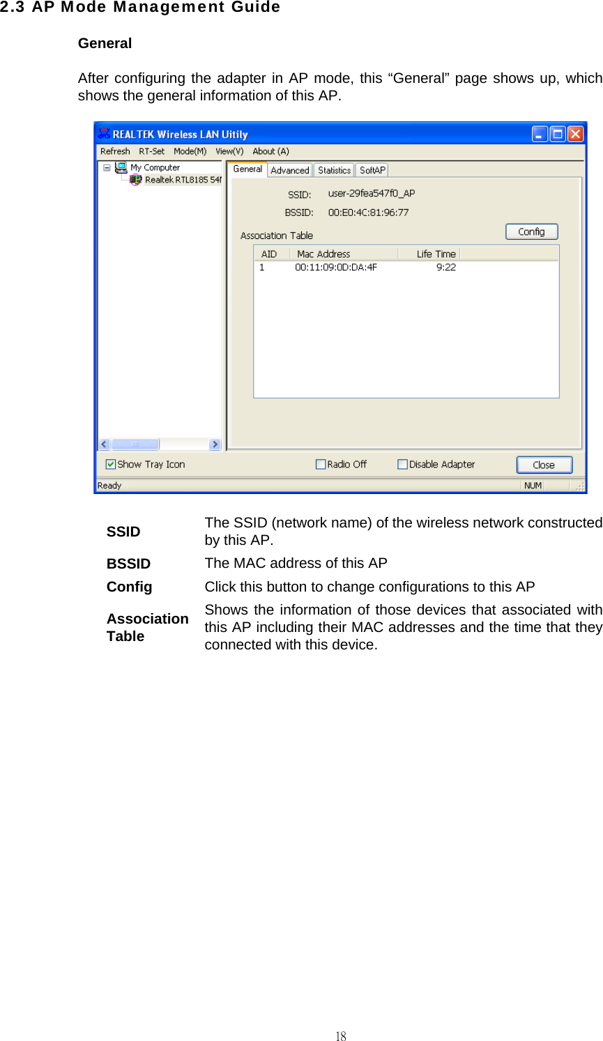                                                                                    182.3 AP Mode Management Guide General After configuring the adapter in AP mode, this &ldquo;General&rdquo; page shows up, which shows the general information of this AP.  SSID  The SSID (network name) of the wireless network constructed by this AP. BSSID  The MAC address of this AP Config  Click this button to change configurations to this AP Association Table Shows the information of those devices that associated with this AP including their MAC addresses and the time that they connected with this device.           