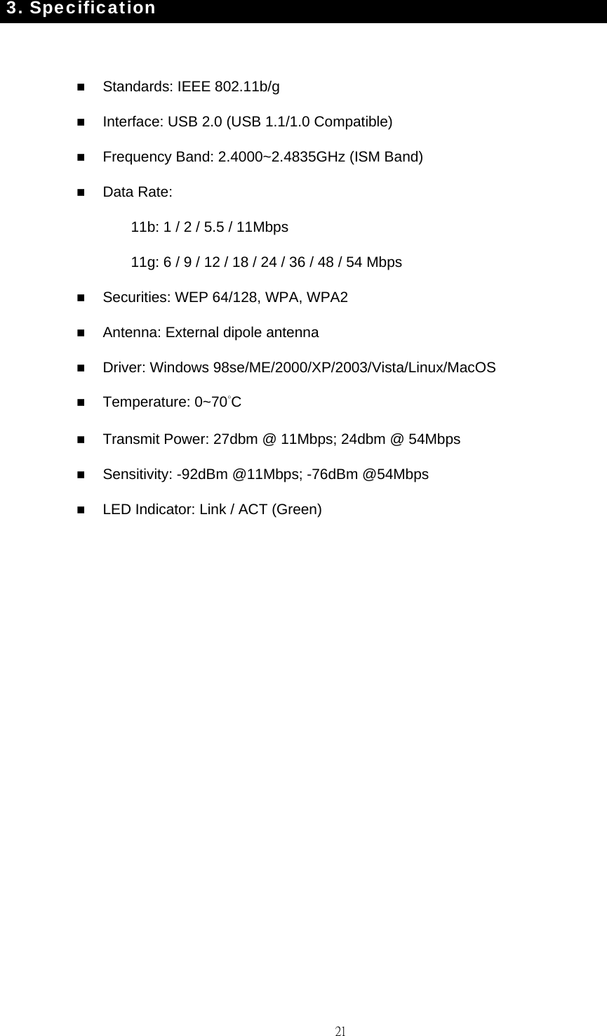                                                                                    213. Specification   Standards: IEEE 802.11b/g    Interface: USB 2.0 (USB 1.1/1.0 Compatible)  Frequency Band: 2.4000~2.4835GHz (ISM Band)  Data Rate: 11b: 1 / 2 / 5.5 / 11Mbps 11g: 6 / 9 / 12 / 18 / 24 / 36 / 48 / 54 Mbps  Securities: WEP 64/128, WPA, WPA2  Antenna: External dipole antenna  Driver: Windows 98se/ME/2000/XP/2003/Vista/Linux/MacOS  Temperature: 0~70&deg;C  Transmit Power: 27dbm @ 11Mbps; 24dbm @ 54Mbps  Sensitivity: -92dBm @11Mbps; -76dBm @54Mbps  LED Indicator: Link / ACT (Green)  