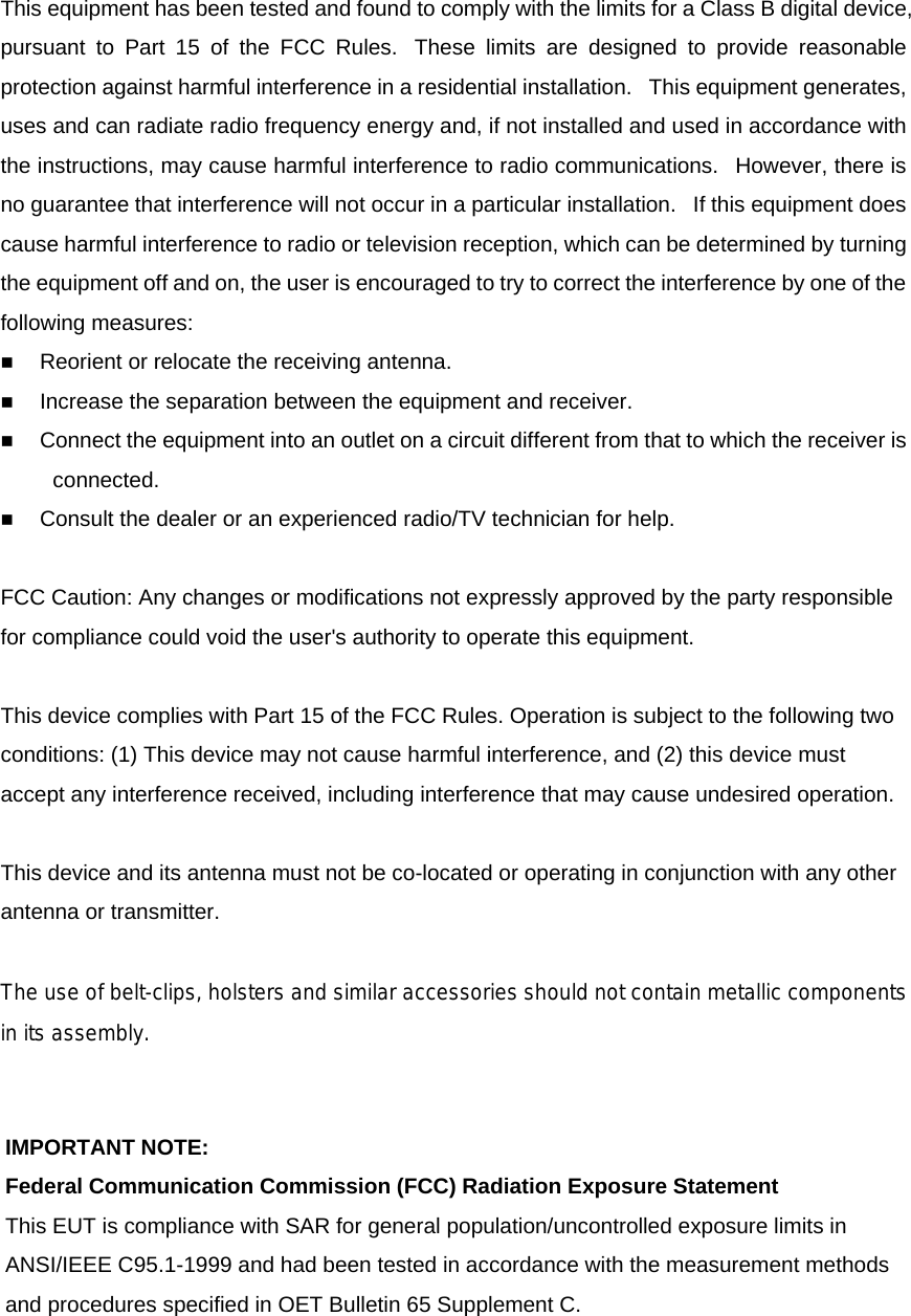 This equipment has been tested and found to comply with the limits for a Class B digital device, pursuant to Part 15 of the FCC Rules.  These limits are designed to provide reasonable protection against harmful interference in a residential installation.   This equipment generates, uses and can radiate radio frequency energy and, if not installed and used in accordance with the instructions, may cause harmful interference to radio communications.   However, there is no guarantee that interference will not occur in a particular installation.   If this equipment does cause harmful interference to radio or television reception, which can be determined by turning the equipment off and on, the user is encouraged to try to correct the interference by one of the following measures:  Reorient or relocate the receiving antenna.  Increase the separation between the equipment and receiver.  Connect the equipment into an outlet on a circuit different from that to which the receiver is connected.  Consult the dealer or an experienced radio/TV technician for help.  FCC Caution: Any changes or modifications not expressly approved by the party responsible for compliance could void the user's authority to operate this equipment.   This device complies with Part 15 of the FCC Rules. Operation is subject to the following two conditions: (1) This device may not cause harmful interference, and (2) this device must accept any interference received, including interference that may cause undesired operation.   This device and its antenna must not be co-located or operating in conjunction with any other antenna or transmitter.   The use of belt-clips, holsters and similar accessories should not contain metallic componentsin its assembly.  IMPORTANT NOTE: Federal Communication Commission (FCC) Radiation Exposure Statement This EUT is compliance with SAR for general population/uncontrolled exposure limits in ANSI/IEEE C95.1-1999 and had been tested in accordance with the measurement methods and procedures specified in OET Bulletin 65 Supplement C.   