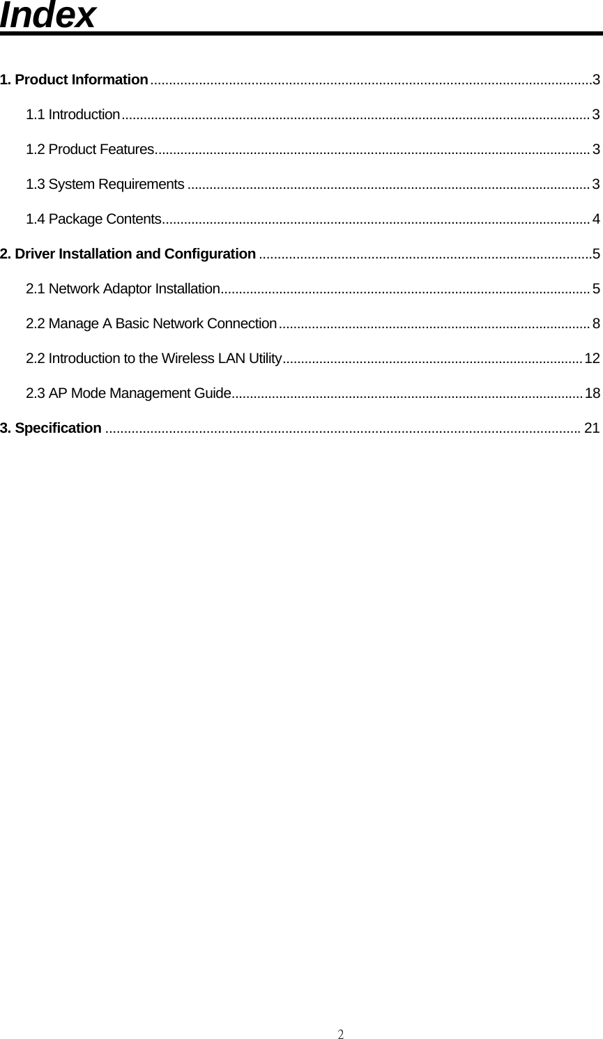                                                                                    2Index                              1. Product Information ......................................................................................................................3 1.1 Introduction ................................................................................................................................ 3 1.2 Product Features ....................................................................................................................... 3 1.3 System Requirements .............................................................................................................. 3 1.4 Package Contents ..................................................................................................................... 4 2. Driver Installation and Configuration .........................................................................................5 2.1 Network Adaptor Installation ..................................................................................................... 5 2.2 Manage A Basic Network Connection ..................................................................................... 8 2.2 Introduction to the Wireless LAN Utility .................................................................................. 12 2.3 AP Mode Management Guide ................................................................................................ 18 3. Specification ............................................................................................................................... 21                 