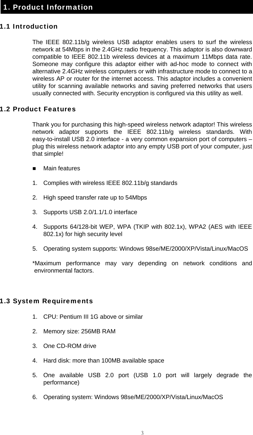                                                                                    31. Product Information 1.1 Introduction The IEEE 802.11b/g wireless USB adaptor enables users to surf the wireless network at 54Mbps in the 2.4GHz radio frequency. This adaptor is also downward compatible to IEEE 802.11b wireless devices at a maximum 11Mbps data rate. Someone may configure this adaptor either with ad-hoc mode to connect with alternative 2.4GHz wireless computers or with infrastructure mode to connect to a wireless AP or router for the internet access. This adaptor includes a convenient utility for scanning available networks and saving preferred networks that users usually connected with. Security encryption is configured via this utility as well. 1.2 Product Features Thank you for purchasing this high-speed wireless network adaptor! This wireless network adaptor supports the IEEE 802.11b/g wireless standards. With easy-to-install USB 2.0 interface - a very common expansion port of computers &ndash; plug this wireless network adaptor into any empty USB port of your computer, just that simple!  Main features 1.  Complies with wireless IEEE 802.11b/g standards 2.  High speed transfer rate up to 54Mbps 3.  Supports USB 2.0/1.1/1.0 interface 4.  Supports 64/128-bit WEP, WPA (TKIP with 802.1x), WPA2 (AES with IEEE 802.1x) for high security level 5.  Operating system supports: Windows 98se/ME/2000/XP/Vista/Linux/MacOS *Maximum performance may vary depending on network conditions and environmental factors.  1.3 System Requirements 1.  CPU: Pentium III 1G above or similar 2.  Memory size: 256MB RAM 3.  One CD-ROM drive 4.  Hard disk: more than 100MB available space 5.  One available USB 2.0 port (USB 1.0 port will largely degrade the performance) 6.  Operating system: Windows 98se/ME/2000/XP/Vista/Linux/MacOS 