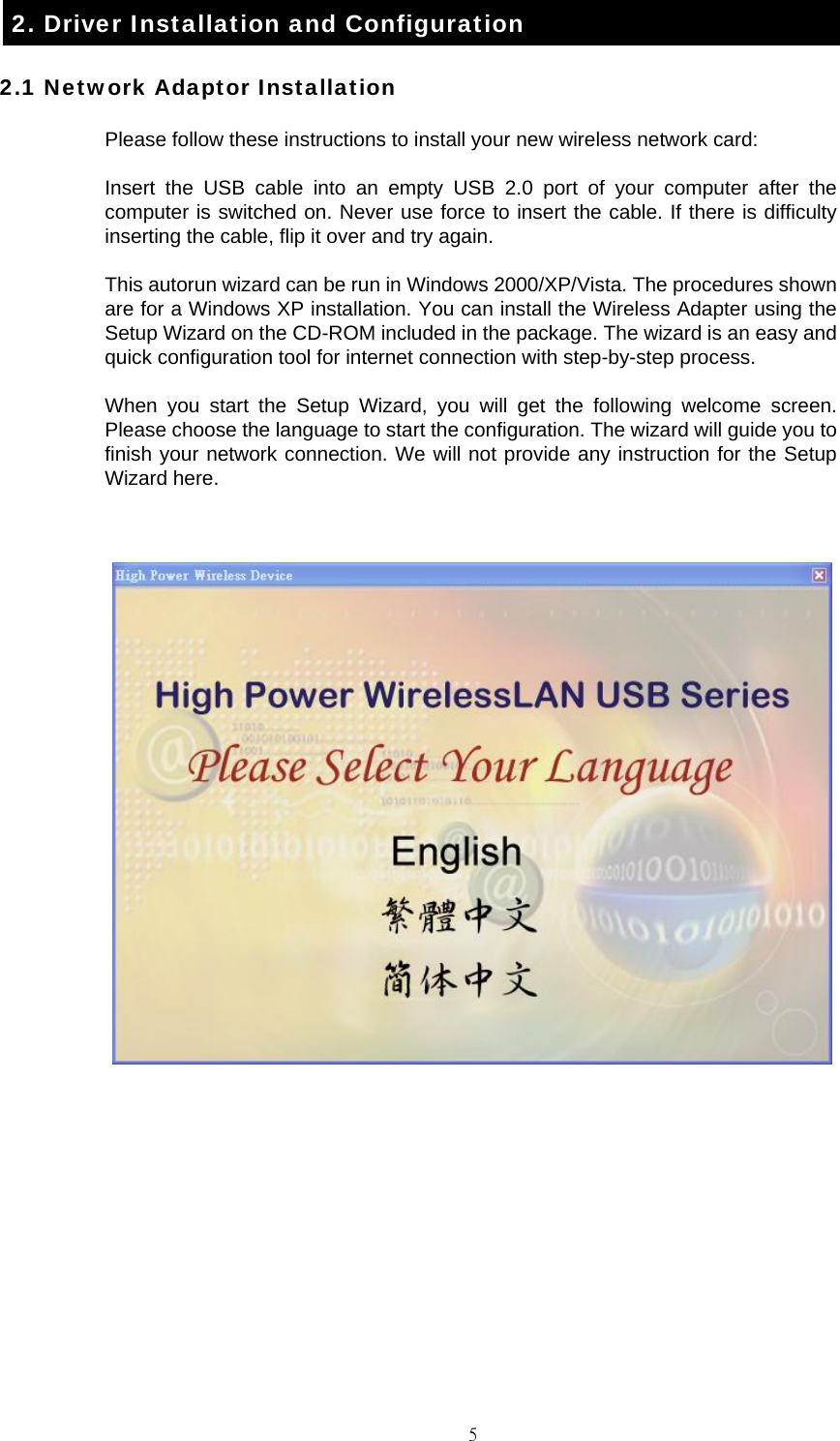                                                                                    52. Driver Installation and Configuration 2.1 Network Adaptor Installation Please follow these instructions to install your new wireless network card: Insert the USB cable into an empty USB 2.0 port of your computer after the computer is switched on. Never use force to insert the cable. If there is difficulty inserting the cable, flip it over and try again. This autorun wizard can be run in Windows 2000/XP/Vista. The procedures shown are for a Windows XP installation. You can install the Wireless Adapter using the Setup Wizard on the CD-ROM included in the package. The wizard is an easy and quick configuration tool for internet connection with step-by-step process. When you start the Setup Wizard, you will get the following welcome screen. Please choose the language to start the configuration. The wizard will guide you to finish your network connection. We will not provide any instruction for the Setup Wizard here.         