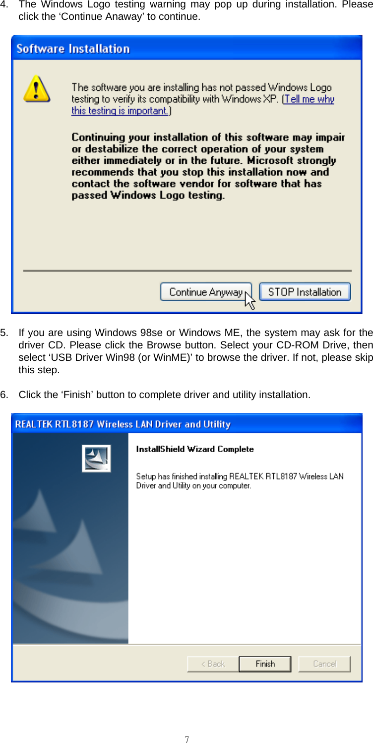                                                                                    74.  The Windows Logo testing warning may pop up during installation. Please click the &lsquo;Continue Anaway&rsquo; to continue.  5.  If you are using Windows 98se or Windows ME, the system may ask for the driver CD. Please click the Browse button. Select your CD-ROM Drive, then select &lsquo;USB Driver Win98 (or WinME)&rsquo; to browse the driver. If not, please skip this step. 6.  Click the &lsquo;Finish&rsquo; button to complete driver and utility installation.   