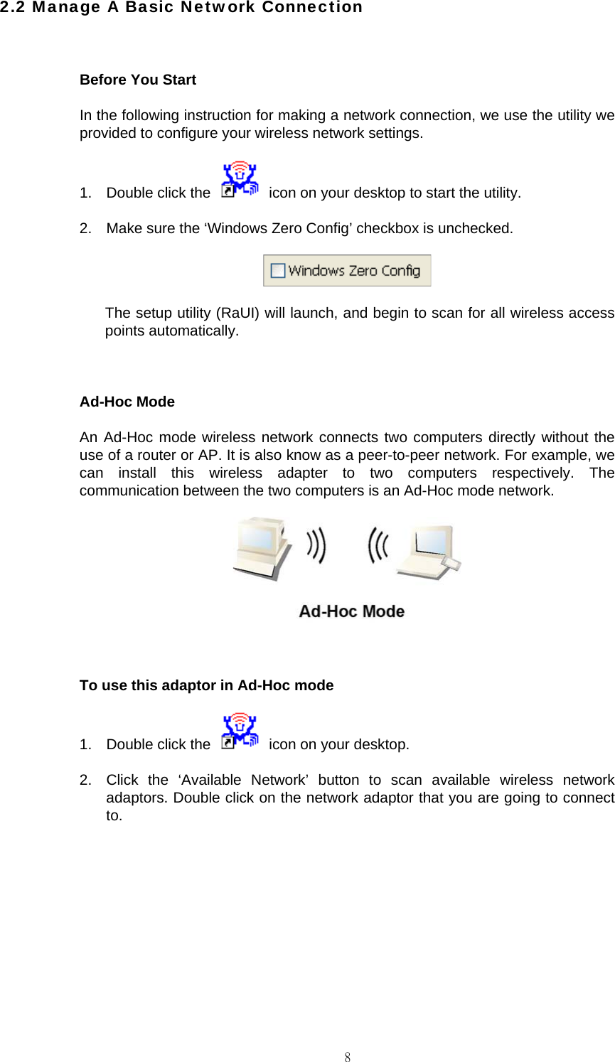                                                                                    82.2 Manage A Basic Network Connection  Before You Start In the following instruction for making a network connection, we use the utility we provided to configure your wireless network settings. 1.  Double click the    icon on your desktop to start the utility. 2.  Make sure the &lsquo;Windows Zero Config&rsquo; checkbox is unchecked.  The setup utility (RaUI) will launch, and begin to scan for all wireless access points automatically.  Ad-Hoc Mode An Ad-Hoc mode wireless network connects two computers directly without the use of a router or AP. It is also know as a peer-to-peer network. For example, we can install this wireless adapter to two computers respectively. The communication between the two computers is an Ad-Hoc mode network.   To use this adaptor in Ad-Hoc mode 1.  Double click the    icon on your desktop. 2.  Click the &lsquo;Available Network&rsquo; button to scan available wireless network adaptors. Double click on the network adaptor that you are going to connect to.  