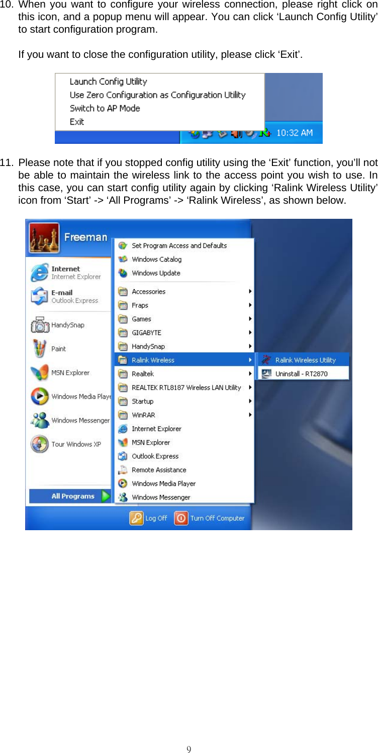                                                                                    910. When you want to configure your wireless connection, please right click on this icon, and a popup menu will appear. You can click &lsquo;Launch Config Utility&rsquo; to start configuration program.  If you want to close the configuration utility, please click &lsquo;Exit&rsquo;.  11. Please note that if you stopped config utility using the &lsquo;Exit&rsquo; function, you&rsquo;ll not be able to maintain the wireless link to the access point you wish to use. In this case, you can start config utility again by clicking &lsquo;Ralink Wireless Utility&rsquo; icon from &lsquo;Start&rsquo; -> &lsquo;All Programs&rsquo; -> &lsquo;Ralink Wireless&rsquo;, as shown below.         