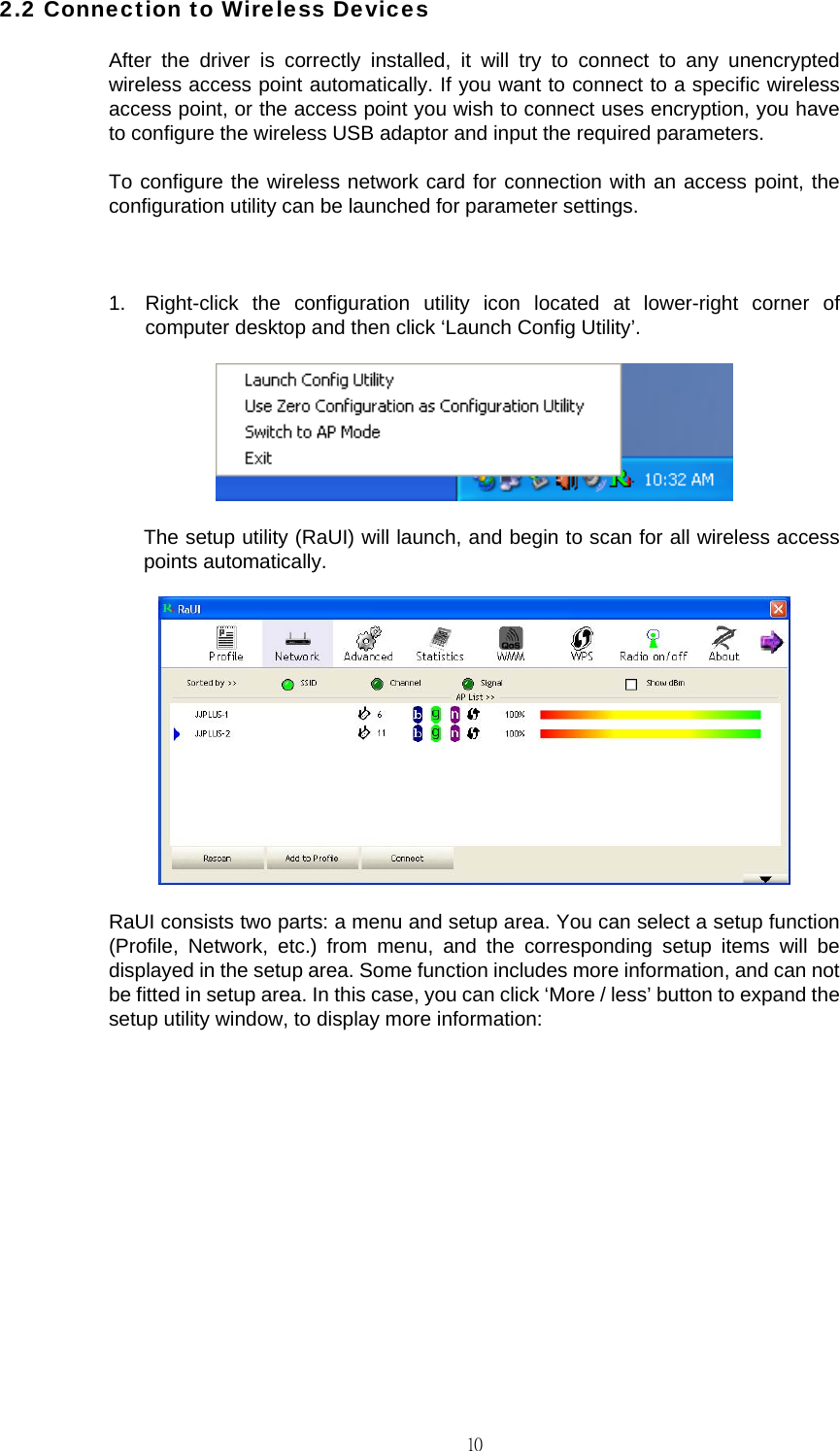                                                                                    102.2 Connection to Wireless Devices After the driver is correctly installed, it will try to connect to any unencrypted wireless access point automatically. If you want to connect to a specific wireless access point, or the access point you wish to connect uses encryption, you have to configure the wireless USB adaptor and input the required parameters. To configure the wireless network card for connection with an access point, the configuration utility can be launched for parameter settings.  1.  Right-click the configuration utility icon located at lower-right corner of computer desktop and then click &lsquo;Launch Config Utility&rsquo;.  The setup utility (RaUI) will launch, and begin to scan for all wireless access points automatically.  RaUI consists two parts: a menu and setup area. You can select a setup function (Profile, Network, etc.) from menu, and the corresponding setup items will be displayed in the setup area. Some function includes more information, and can not be fitted in setup area. In this case, you can click &lsquo;More / less&rsquo; button to expand the setup utility window, to display more information: 