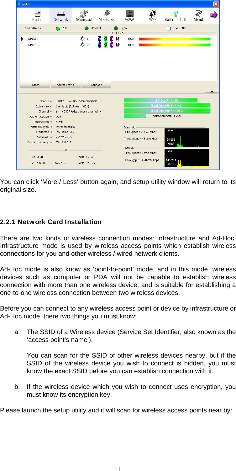                                                                                    11 You can click &lsquo;More / Less&rsquo; button again, and setup utility window will return to its original size.  2.2.1 Network Card Installation There are two kinds of wireless connection modes: Infrastructure and Ad-Hoc. Infrastructure mode is used by wireless access points which establish wireless connections for you and other wireless / wired network clients. Ad-Hoc mode is also know as &lsquo;point-to-point&rsquo; mode, and in this mode, wireless devices such as computer or PDA will not be capable to establish wireless connection with more than one wireless device, and is suitable for establishing a one-to-one wireless connection between two wireless devices. Before you can connect to any wireless access point or device by infrastructure or Ad-Hoc mode, there two things you must know: a.  The SSID of a Wireless device (Service Set Identifier, also known as the &lsquo;access point&rsquo;s name&rsquo;).  You can scan for the SSID of other wireless devices nearby, but if the SSID of the wireless device you wish to connect is hidden, you must know the exact SSID before you can establish connection with it. b.  If the wireless device which you wish to connect uses encryption, you must know its encryption key. Please launch the setup utility and it will scan for wireless access points near by: 