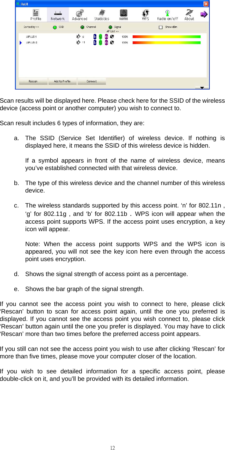                                                                                    12 Scan results will be displayed here. Please check here for the SSID of the wireless device (access point or another computer) you wish to connect to. Scan result includes 6 types of information, they are: a.  The SSID (Service Set Identifier) of wireless device. If nothing is displayed here, it means the SSID of this wireless device is hidden.  If a symbol appears in front of the name of wireless device, means you&rsquo;ve established connected with that wireless device. b.  The type of this wireless device and the channel number of this wireless device. c.  The wireless standards supported by this access point. &lsquo;n&rsquo; for 802.11n , &lsquo;g&rsquo; for 802.11g , and &lsquo;b&rsquo; for 802.11b . WPS icon will appear when the access point supports WPS. If the access point uses encryption, a key icon will appear.  Note: When the access point supports WPS and the WPS icon is appeared, you will not see the key icon here even through the access point uses encryption. d.  Shows the signal strength of access point as a percentage. e.  Shows the bar graph of the signal strength. If you cannot see the access point you wish to connect to here, please click &lsquo;Rescan&rsquo; button to scan for access point again, until the one you preferred is displayed. If you cannot see the access point you wish connect to, please click &lsquo;Rescan&rsquo; button again until the one you prefer is displayed. You may have to click &lsquo;Rescan&rsquo; more than two times before the preferred access point appears. If you still can not see the access point you wish to use after clicking &lsquo;Rescan&rsquo; for more than five times, please move your computer closer of the location. If you wish to see detailed information for a specific access point, please double-click on it, and you&rsquo;ll be provided with its detailed information. 