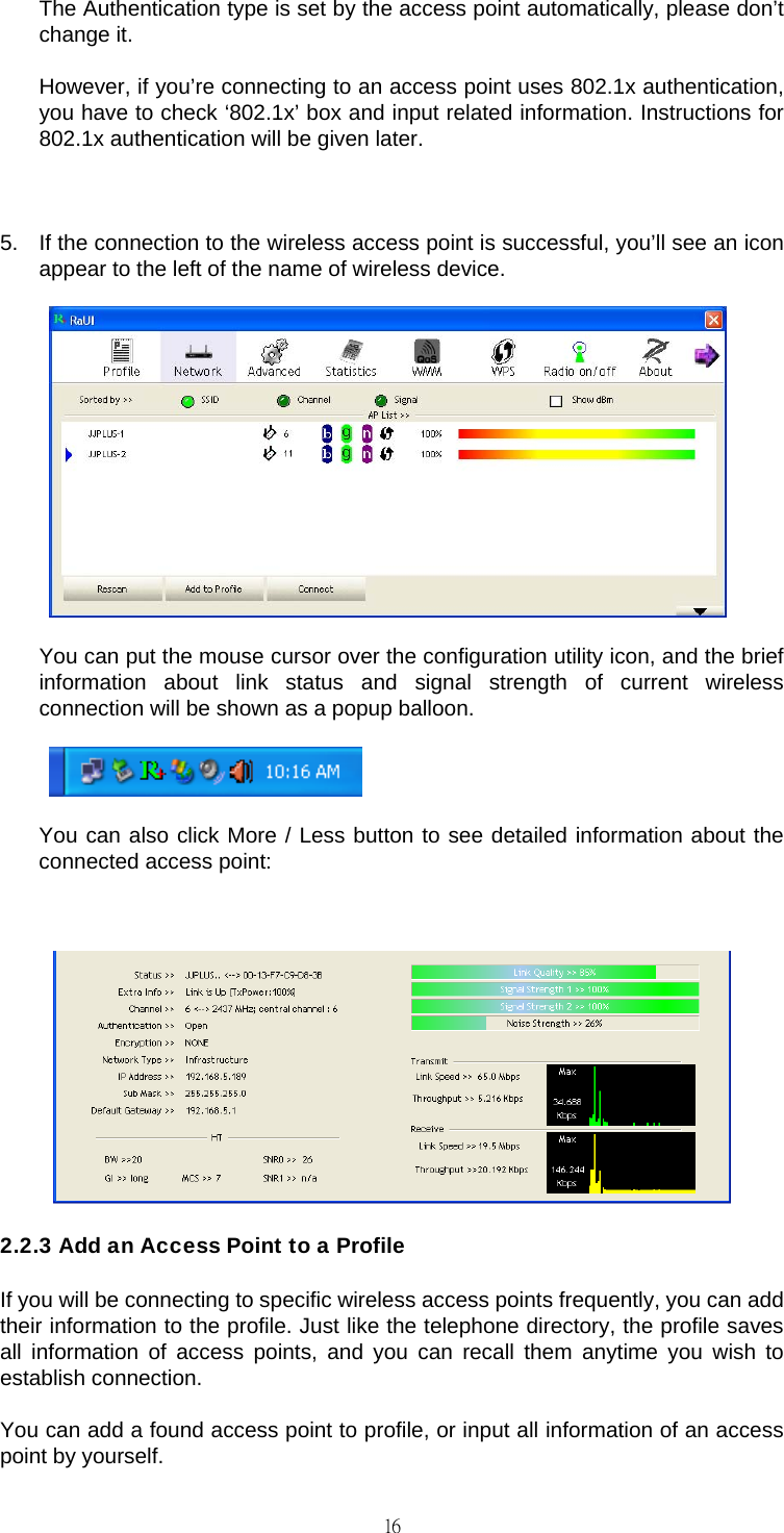                                                                                    16 The Authentication type is set by the access point automatically, please don&rsquo;t change it.  However, if you&rsquo;re connecting to an access point uses 802.1x authentication, you have to check &lsquo;802.1x&rsquo; box and input related information. Instructions for 802.1x authentication will be given later.  5.  If the connection to the wireless access point is successful, you&rsquo;ll see an icon appear to the left of the name of wireless device.     You can put the mouse cursor over the configuration utility icon, and the brief information about link status and signal strength of current wireless connection will be shown as a popup balloon.     You can also click More / Less button to see detailed information about the connected access point:   2.2.3 Add an Access Point to a Profile If you will be connecting to specific wireless access points frequently, you can add their information to the profile. Just like the telephone directory, the profile saves all information of access points, and you can recall them anytime you wish to establish connection. You can add a found access point to profile, or input all information of an access point by yourself. 