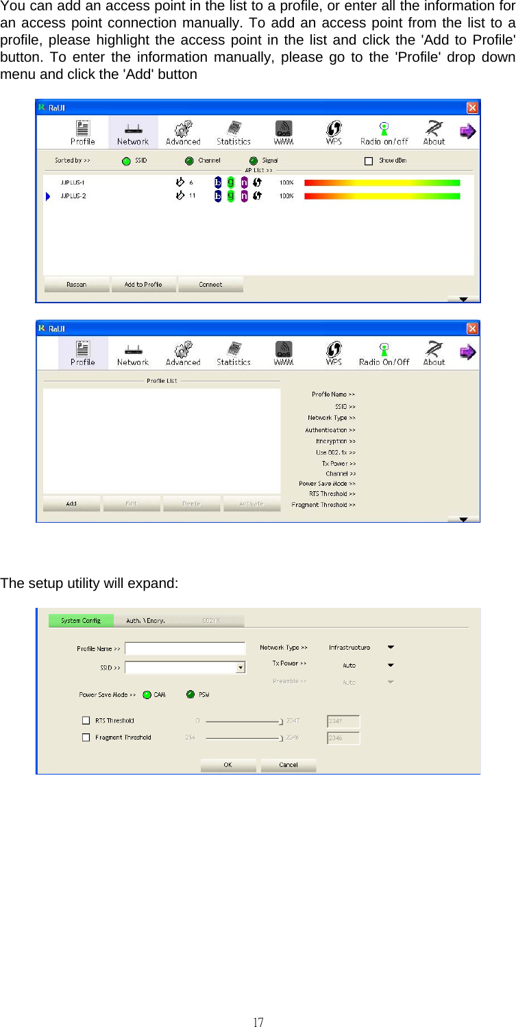                                                                                    17You can add an access point in the list to a profile, or enter all the information for an access point connection manually. To add an access point from the list to a profile, please highlight the access point in the list and click the 'Add to Profile' button. To enter the information manually, please go to the 'Profile' drop down menu and click the 'Add' button    The setup utility will expand:        
